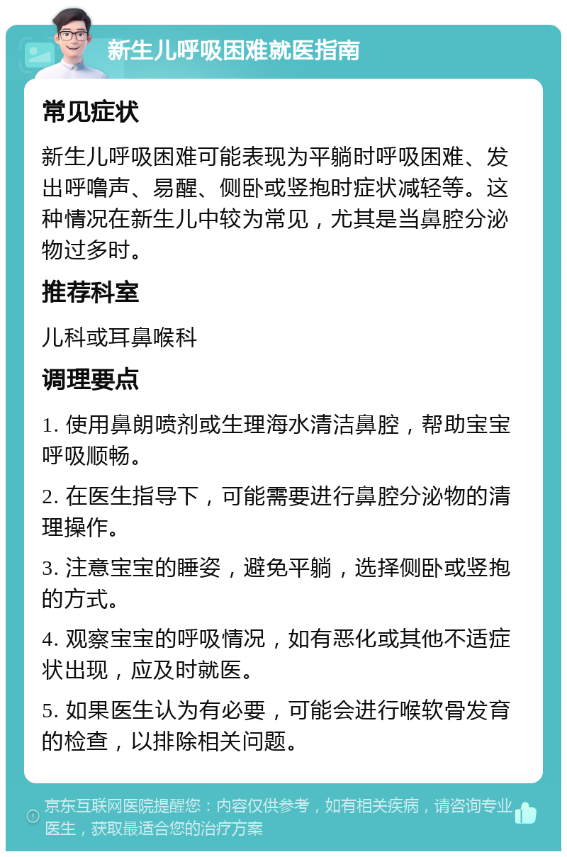 新生儿呼吸困难就医指南 常见症状 新生儿呼吸困难可能表现为平躺时呼吸困难、发出呼噜声、易醒、侧卧或竖抱时症状减轻等。这种情况在新生儿中较为常见，尤其是当鼻腔分泌物过多时。 推荐科室 儿科或耳鼻喉科 调理要点 1. 使用鼻朗喷剂或生理海水清洁鼻腔，帮助宝宝呼吸顺畅。 2. 在医生指导下，可能需要进行鼻腔分泌物的清理操作。 3. 注意宝宝的睡姿，避免平躺，选择侧卧或竖抱的方式。 4. 观察宝宝的呼吸情况，如有恶化或其他不适症状出现，应及时就医。 5. 如果医生认为有必要，可能会进行喉软骨发育的检查，以排除相关问题。