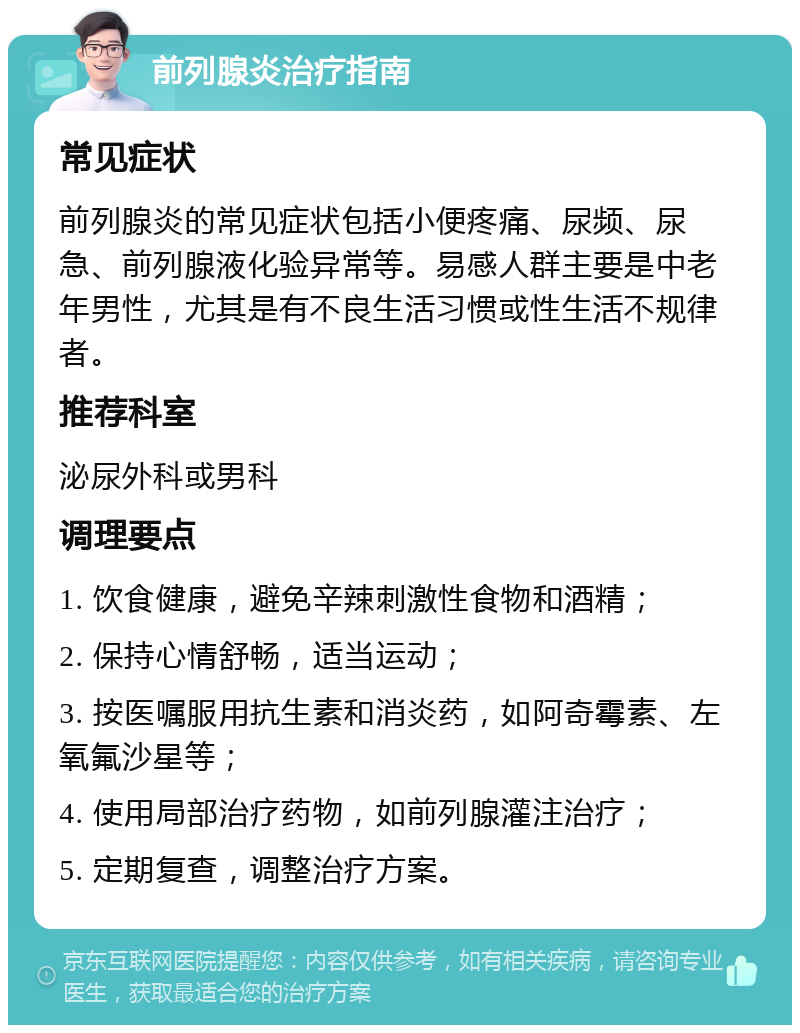 前列腺炎治疗指南 常见症状 前列腺炎的常见症状包括小便疼痛、尿频、尿急、前列腺液化验异常等。易感人群主要是中老年男性，尤其是有不良生活习惯或性生活不规律者。 推荐科室 泌尿外科或男科 调理要点 1. 饮食健康，避免辛辣刺激性食物和酒精； 2. 保持心情舒畅，适当运动； 3. 按医嘱服用抗生素和消炎药，如阿奇霉素、左氧氟沙星等； 4. 使用局部治疗药物，如前列腺灌注治疗； 5. 定期复查，调整治疗方案。