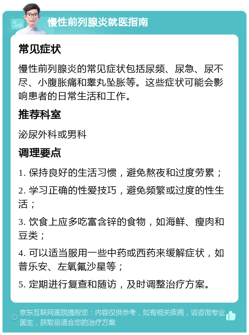 慢性前列腺炎就医指南 常见症状 慢性前列腺炎的常见症状包括尿频、尿急、尿不尽、小腹胀痛和睾丸坠胀等。这些症状可能会影响患者的日常生活和工作。 推荐科室 泌尿外科或男科 调理要点 1. 保持良好的生活习惯，避免熬夜和过度劳累； 2. 学习正确的性爱技巧，避免频繁或过度的性生活； 3. 饮食上应多吃富含锌的食物，如海鲜、瘦肉和豆类； 4. 可以适当服用一些中药或西药来缓解症状，如普乐安、左氧氟沙星等； 5. 定期进行复查和随访，及时调整治疗方案。