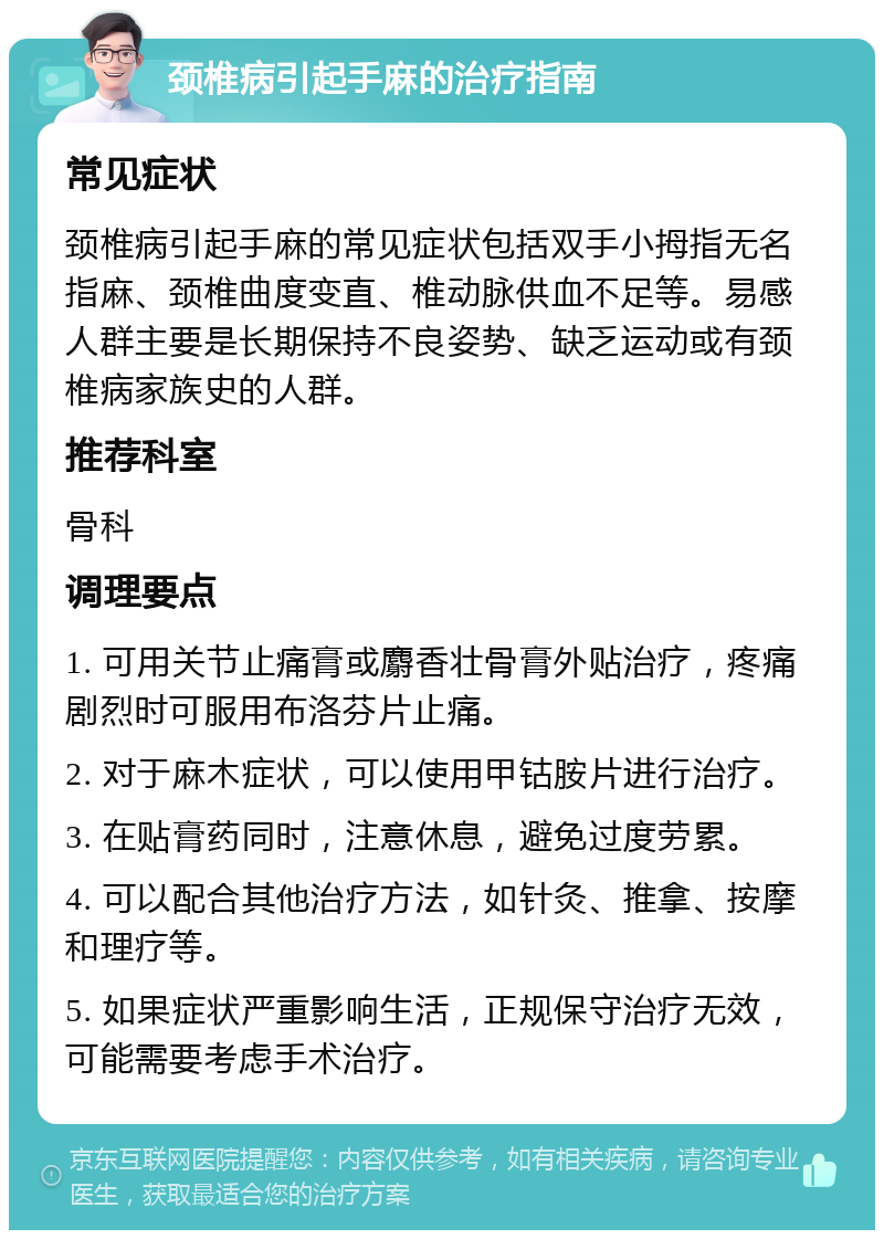 颈椎病引起手麻的治疗指南 常见症状 颈椎病引起手麻的常见症状包括双手小拇指无名指麻、颈椎曲度变直、椎动脉供血不足等。易感人群主要是长期保持不良姿势、缺乏运动或有颈椎病家族史的人群。 推荐科室 骨科 调理要点 1. 可用关节止痛膏或麝香壮骨膏外贴治疗，疼痛剧烈时可服用布洛芬片止痛。 2. 对于麻木症状，可以使用甲钴胺片进行治疗。 3. 在贴膏药同时，注意休息，避免过度劳累。 4. 可以配合其他治疗方法，如针灸、推拿、按摩和理疗等。 5. 如果症状严重影响生活，正规保守治疗无效，可能需要考虑手术治疗。