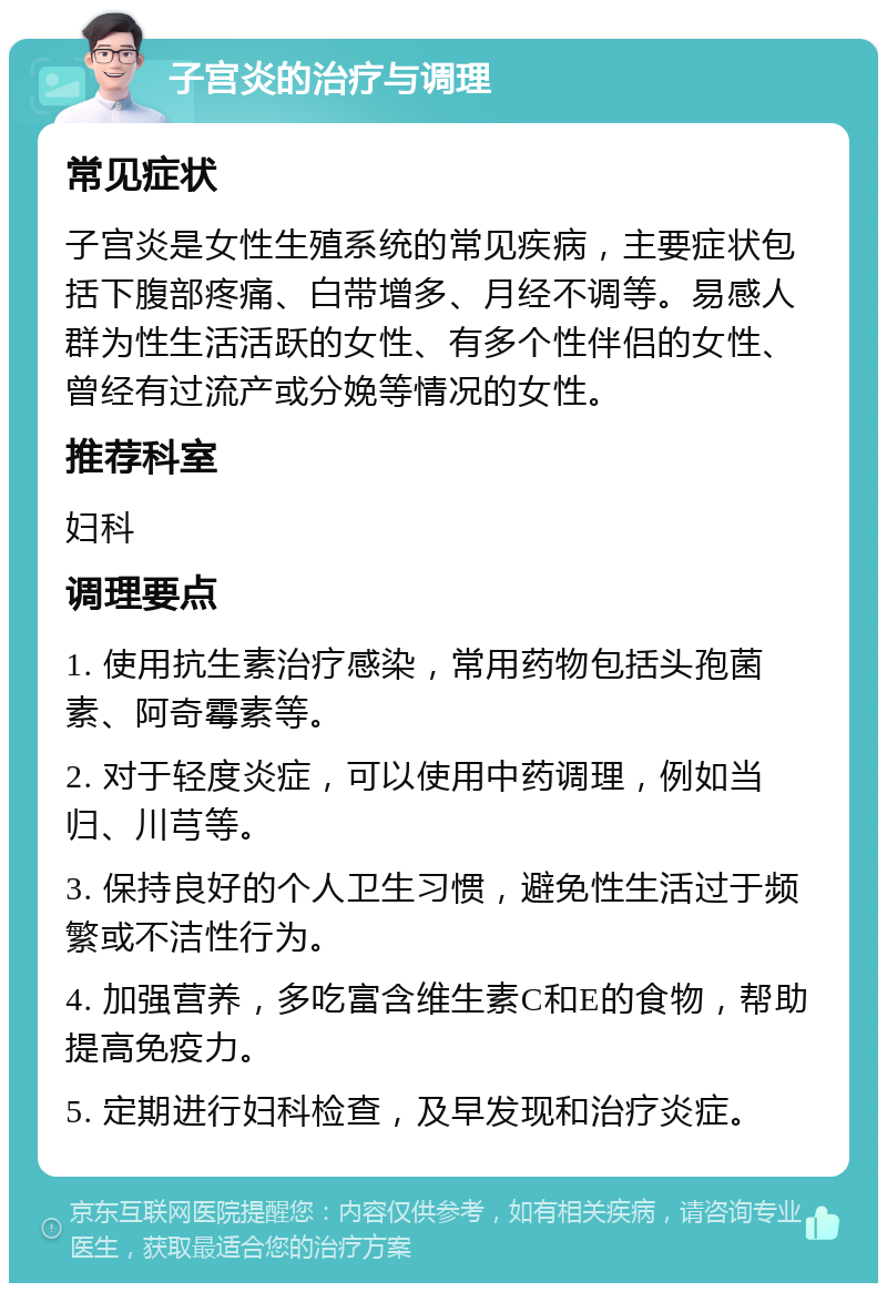 子宫炎的治疗与调理 常见症状 子宫炎是女性生殖系统的常见疾病，主要症状包括下腹部疼痛、白带增多、月经不调等。易感人群为性生活活跃的女性、有多个性伴侣的女性、曾经有过流产或分娩等情况的女性。 推荐科室 妇科 调理要点 1. 使用抗生素治疗感染，常用药物包括头孢菌素、阿奇霉素等。 2. 对于轻度炎症，可以使用中药调理，例如当归、川芎等。 3. 保持良好的个人卫生习惯，避免性生活过于频繁或不洁性行为。 4. 加强营养，多吃富含维生素C和E的食物，帮助提高免疫力。 5. 定期进行妇科检查，及早发现和治疗炎症。