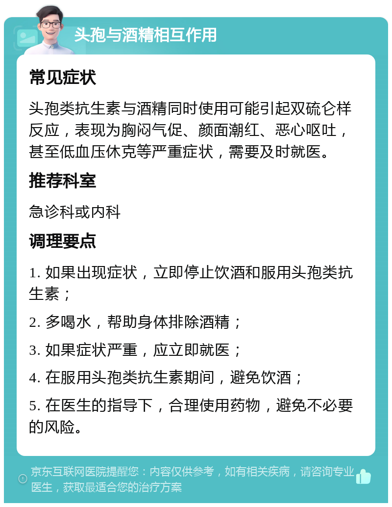 头孢与酒精相互作用 常见症状 头孢类抗生素与酒精同时使用可能引起双硫仑样反应，表现为胸闷气促、颜面潮红、恶心呕吐，甚至低血压休克等严重症状，需要及时就医。 推荐科室 急诊科或内科 调理要点 1. 如果出现症状，立即停止饮酒和服用头孢类抗生素； 2. 多喝水，帮助身体排除酒精； 3. 如果症状严重，应立即就医； 4. 在服用头孢类抗生素期间，避免饮酒； 5. 在医生的指导下，合理使用药物，避免不必要的风险。