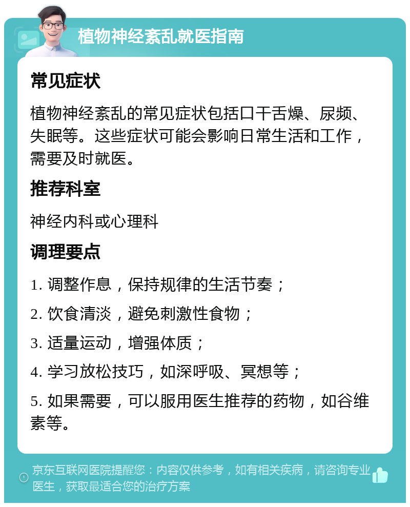 植物神经紊乱就医指南 常见症状 植物神经紊乱的常见症状包括口干舌燥、尿频、失眠等。这些症状可能会影响日常生活和工作，需要及时就医。 推荐科室 神经内科或心理科 调理要点 1. 调整作息，保持规律的生活节奏； 2. 饮食清淡，避免刺激性食物； 3. 适量运动，增强体质； 4. 学习放松技巧，如深呼吸、冥想等； 5. 如果需要，可以服用医生推荐的药物，如谷维素等。