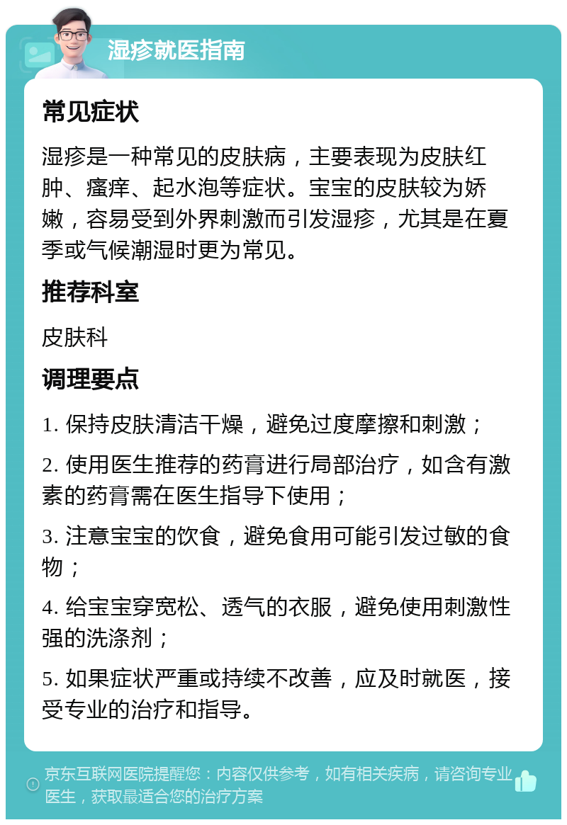 湿疹就医指南 常见症状 湿疹是一种常见的皮肤病，主要表现为皮肤红肿、瘙痒、起水泡等症状。宝宝的皮肤较为娇嫩，容易受到外界刺激而引发湿疹，尤其是在夏季或气候潮湿时更为常见。 推荐科室 皮肤科 调理要点 1. 保持皮肤清洁干燥，避免过度摩擦和刺激； 2. 使用医生推荐的药膏进行局部治疗，如含有激素的药膏需在医生指导下使用； 3. 注意宝宝的饮食，避免食用可能引发过敏的食物； 4. 给宝宝穿宽松、透气的衣服，避免使用刺激性强的洗涤剂； 5. 如果症状严重或持续不改善，应及时就医，接受专业的治疗和指导。