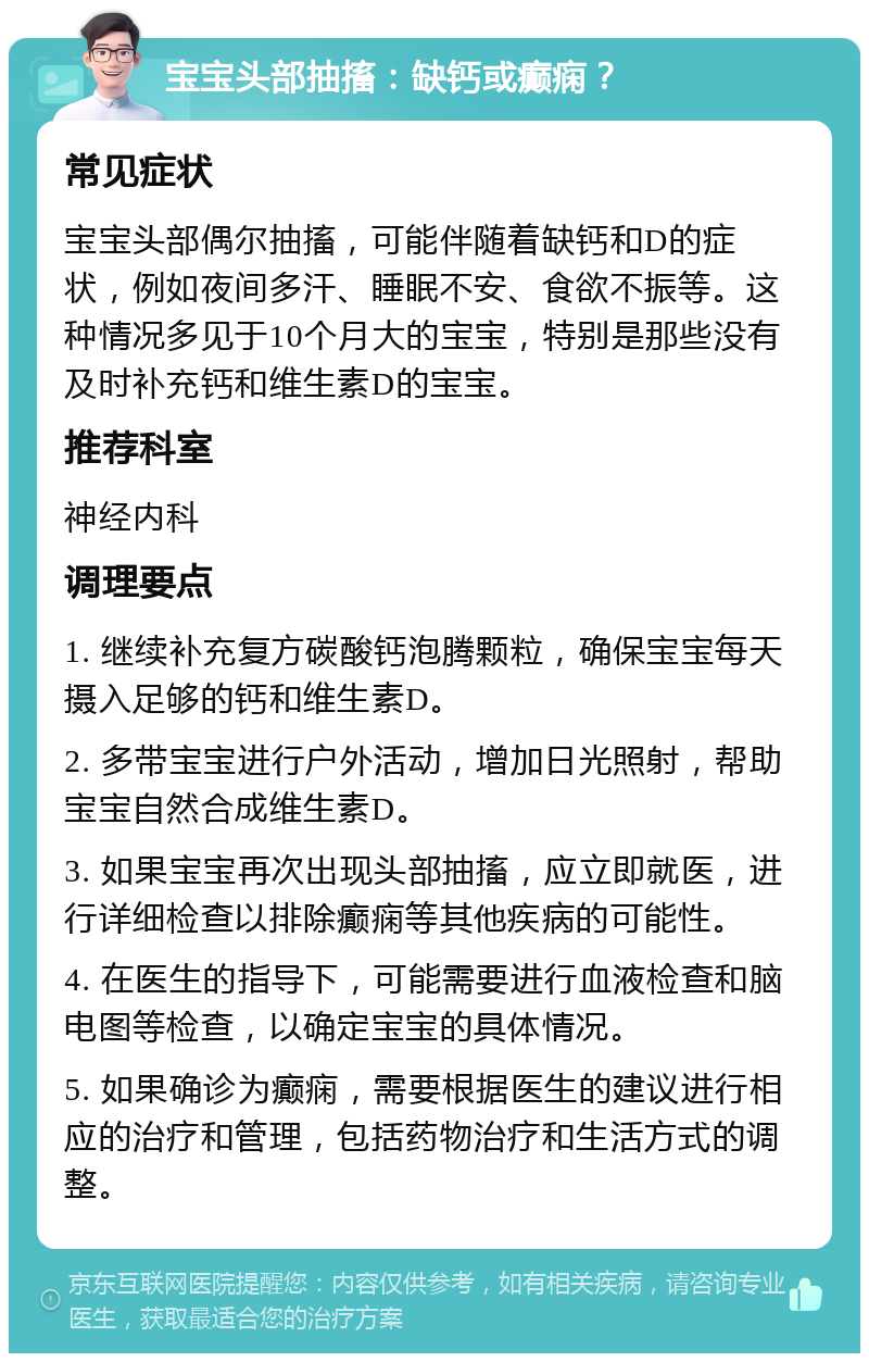 宝宝头部抽搐：缺钙或癫痫？ 常见症状 宝宝头部偶尔抽搐，可能伴随着缺钙和D的症状，例如夜间多汗、睡眠不安、食欲不振等。这种情况多见于10个月大的宝宝，特别是那些没有及时补充钙和维生素D的宝宝。 推荐科室 神经内科 调理要点 1. 继续补充复方碳酸钙泡腾颗粒，确保宝宝每天摄入足够的钙和维生素D。 2. 多带宝宝进行户外活动，增加日光照射，帮助宝宝自然合成维生素D。 3. 如果宝宝再次出现头部抽搐，应立即就医，进行详细检查以排除癫痫等其他疾病的可能性。 4. 在医生的指导下，可能需要进行血液检查和脑电图等检查，以确定宝宝的具体情况。 5. 如果确诊为癫痫，需要根据医生的建议进行相应的治疗和管理，包括药物治疗和生活方式的调整。