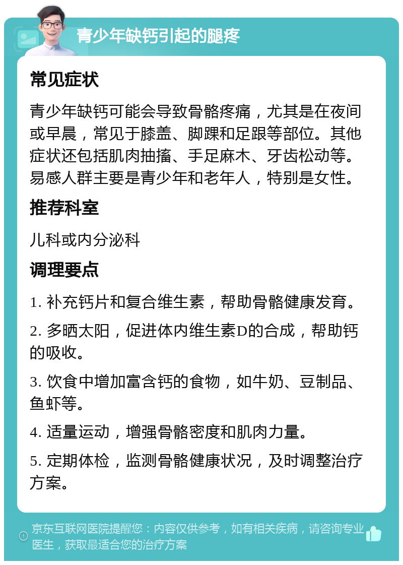 青少年缺钙引起的腿疼 常见症状 青少年缺钙可能会导致骨骼疼痛，尤其是在夜间或早晨，常见于膝盖、脚踝和足跟等部位。其他症状还包括肌肉抽搐、手足麻木、牙齿松动等。易感人群主要是青少年和老年人，特别是女性。 推荐科室 儿科或内分泌科 调理要点 1. 补充钙片和复合维生素，帮助骨骼健康发育。 2. 多晒太阳，促进体内维生素D的合成，帮助钙的吸收。 3. 饮食中增加富含钙的食物，如牛奶、豆制品、鱼虾等。 4. 适量运动，增强骨骼密度和肌肉力量。 5. 定期体检，监测骨骼健康状况，及时调整治疗方案。