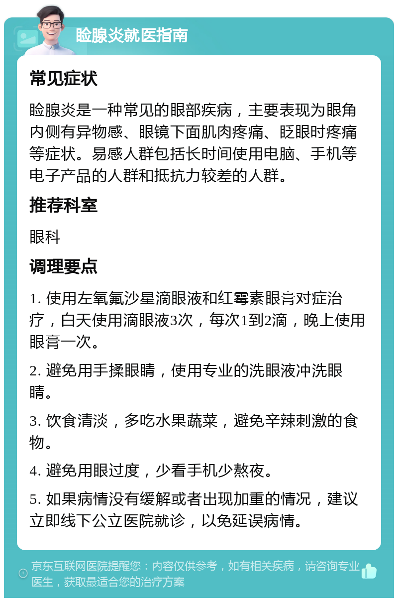 睑腺炎就医指南 常见症状 睑腺炎是一种常见的眼部疾病，主要表现为眼角内侧有异物感、眼镜下面肌肉疼痛、眨眼时疼痛等症状。易感人群包括长时间使用电脑、手机等电子产品的人群和抵抗力较差的人群。 推荐科室 眼科 调理要点 1. 使用左氧氟沙星滴眼液和红霉素眼膏对症治疗，白天使用滴眼液3次，每次1到2滴，晚上使用眼膏一次。 2. 避免用手揉眼睛，使用专业的洗眼液冲洗眼睛。 3. 饮食清淡，多吃水果蔬菜，避免辛辣刺激的食物。 4. 避免用眼过度，少看手机少熬夜。 5. 如果病情没有缓解或者出现加重的情况，建议立即线下公立医院就诊，以免延误病情。