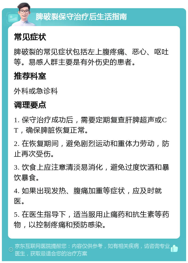 脾破裂保守治疗后生活指南 常见症状 脾破裂的常见症状包括左上腹疼痛、恶心、呕吐等。易感人群主要是有外伤史的患者。 推荐科室 外科或急诊科 调理要点 1. 保守治疗成功后，需要定期复查肝脾超声或CT，确保脾脏恢复正常。 2. 在恢复期间，避免剧烈运动和重体力劳动，防止再次受伤。 3. 饮食上应注意清淡易消化，避免过度饮酒和暴饮暴食。 4. 如果出现发热、腹痛加重等症状，应及时就医。 5. 在医生指导下，适当服用止痛药和抗生素等药物，以控制疼痛和预防感染。