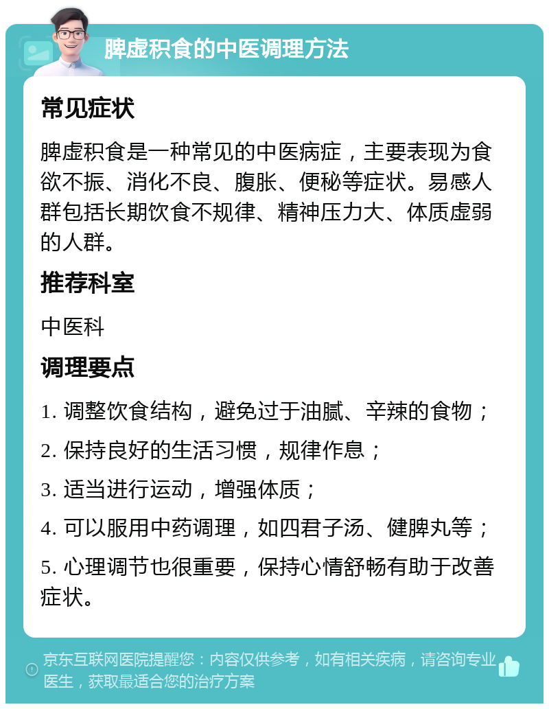 脾虚积食的中医调理方法 常见症状 脾虚积食是一种常见的中医病症，主要表现为食欲不振、消化不良、腹胀、便秘等症状。易感人群包括长期饮食不规律、精神压力大、体质虚弱的人群。 推荐科室 中医科 调理要点 1. 调整饮食结构，避免过于油腻、辛辣的食物； 2. 保持良好的生活习惯，规律作息； 3. 适当进行运动，增强体质； 4. 可以服用中药调理，如四君子汤、健脾丸等； 5. 心理调节也很重要，保持心情舒畅有助于改善症状。