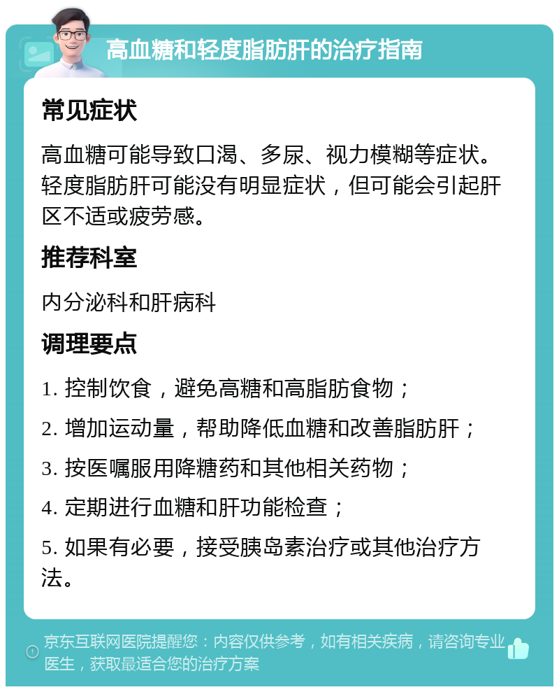 高血糖和轻度脂肪肝的治疗指南 常见症状 高血糖可能导致口渴、多尿、视力模糊等症状。轻度脂肪肝可能没有明显症状，但可能会引起肝区不适或疲劳感。 推荐科室 内分泌科和肝病科 调理要点 1. 控制饮食，避免高糖和高脂肪食物； 2. 增加运动量，帮助降低血糖和改善脂肪肝； 3. 按医嘱服用降糖药和其他相关药物； 4. 定期进行血糖和肝功能检查； 5. 如果有必要，接受胰岛素治疗或其他治疗方法。