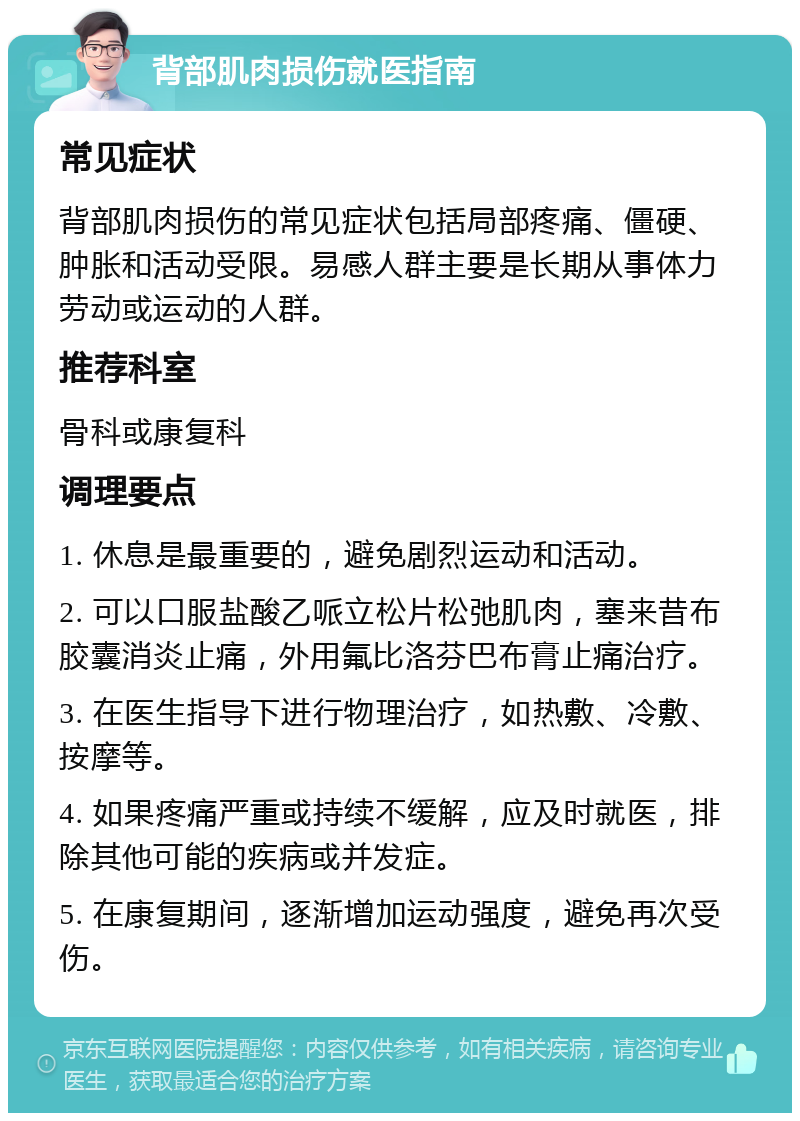 背部肌肉损伤就医指南 常见症状 背部肌肉损伤的常见症状包括局部疼痛、僵硬、肿胀和活动受限。易感人群主要是长期从事体力劳动或运动的人群。 推荐科室 骨科或康复科 调理要点 1. 休息是最重要的，避免剧烈运动和活动。 2. 可以口服盐酸乙哌立松片松弛肌肉，塞来昔布胶囊消炎止痛，外用氟比洛芬巴布膏止痛治疗。 3. 在医生指导下进行物理治疗，如热敷、冷敷、按摩等。 4. 如果疼痛严重或持续不缓解，应及时就医，排除其他可能的疾病或并发症。 5. 在康复期间，逐渐增加运动强度，避免再次受伤。