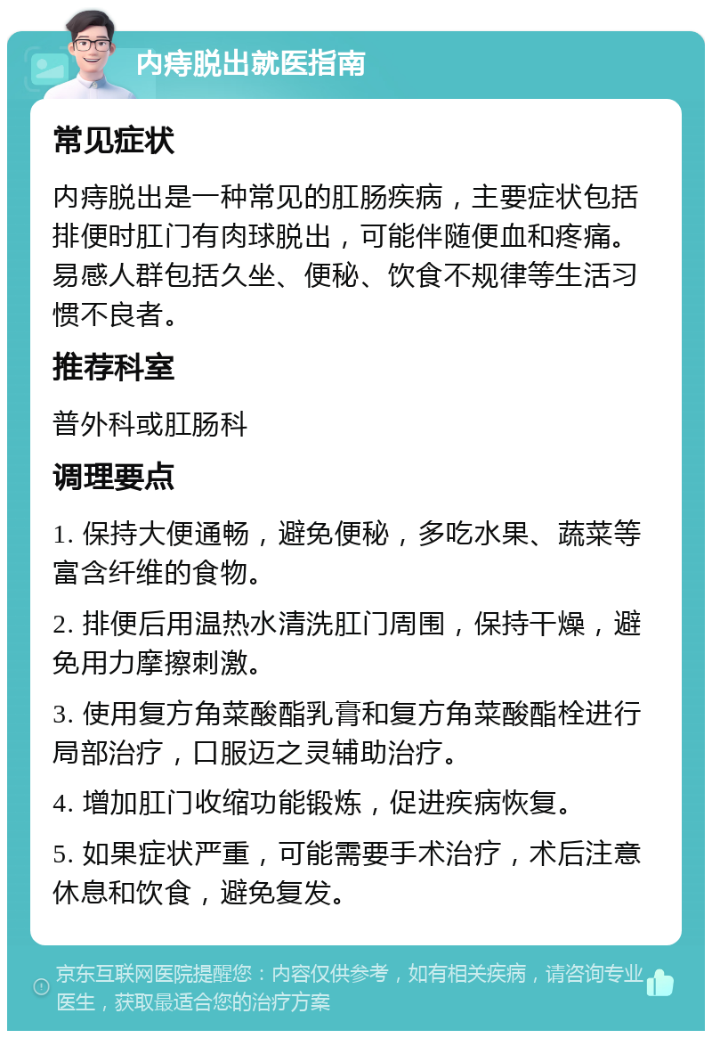 内痔脱出就医指南 常见症状 内痔脱出是一种常见的肛肠疾病，主要症状包括排便时肛门有肉球脱出，可能伴随便血和疼痛。易感人群包括久坐、便秘、饮食不规律等生活习惯不良者。 推荐科室 普外科或肛肠科 调理要点 1. 保持大便通畅，避免便秘，多吃水果、蔬菜等富含纤维的食物。 2. 排便后用温热水清洗肛门周围，保持干燥，避免用力摩擦刺激。 3. 使用复方角菜酸酯乳膏和复方角菜酸酯栓进行局部治疗，口服迈之灵辅助治疗。 4. 增加肛门收缩功能锻炼，促进疾病恢复。 5. 如果症状严重，可能需要手术治疗，术后注意休息和饮食，避免复发。