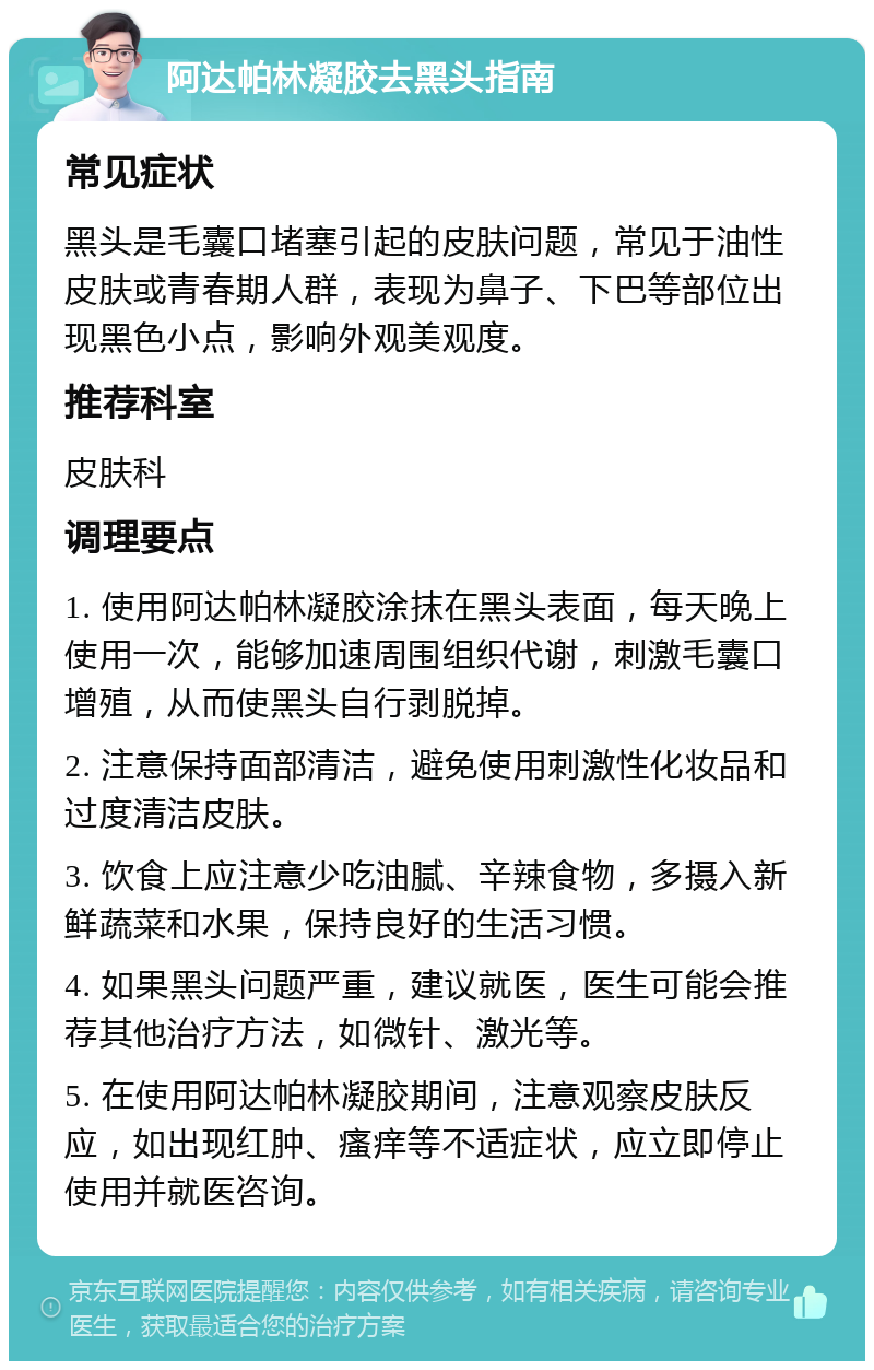 阿达帕林凝胶去黑头指南 常见症状 黑头是毛囊口堵塞引起的皮肤问题，常见于油性皮肤或青春期人群，表现为鼻子、下巴等部位出现黑色小点，影响外观美观度。 推荐科室 皮肤科 调理要点 1. 使用阿达帕林凝胶涂抹在黑头表面，每天晚上使用一次，能够加速周围组织代谢，刺激毛囊口增殖，从而使黑头自行剥脱掉。 2. 注意保持面部清洁，避免使用刺激性化妆品和过度清洁皮肤。 3. 饮食上应注意少吃油腻、辛辣食物，多摄入新鲜蔬菜和水果，保持良好的生活习惯。 4. 如果黑头问题严重，建议就医，医生可能会推荐其他治疗方法，如微针、激光等。 5. 在使用阿达帕林凝胶期间，注意观察皮肤反应，如出现红肿、瘙痒等不适症状，应立即停止使用并就医咨询。