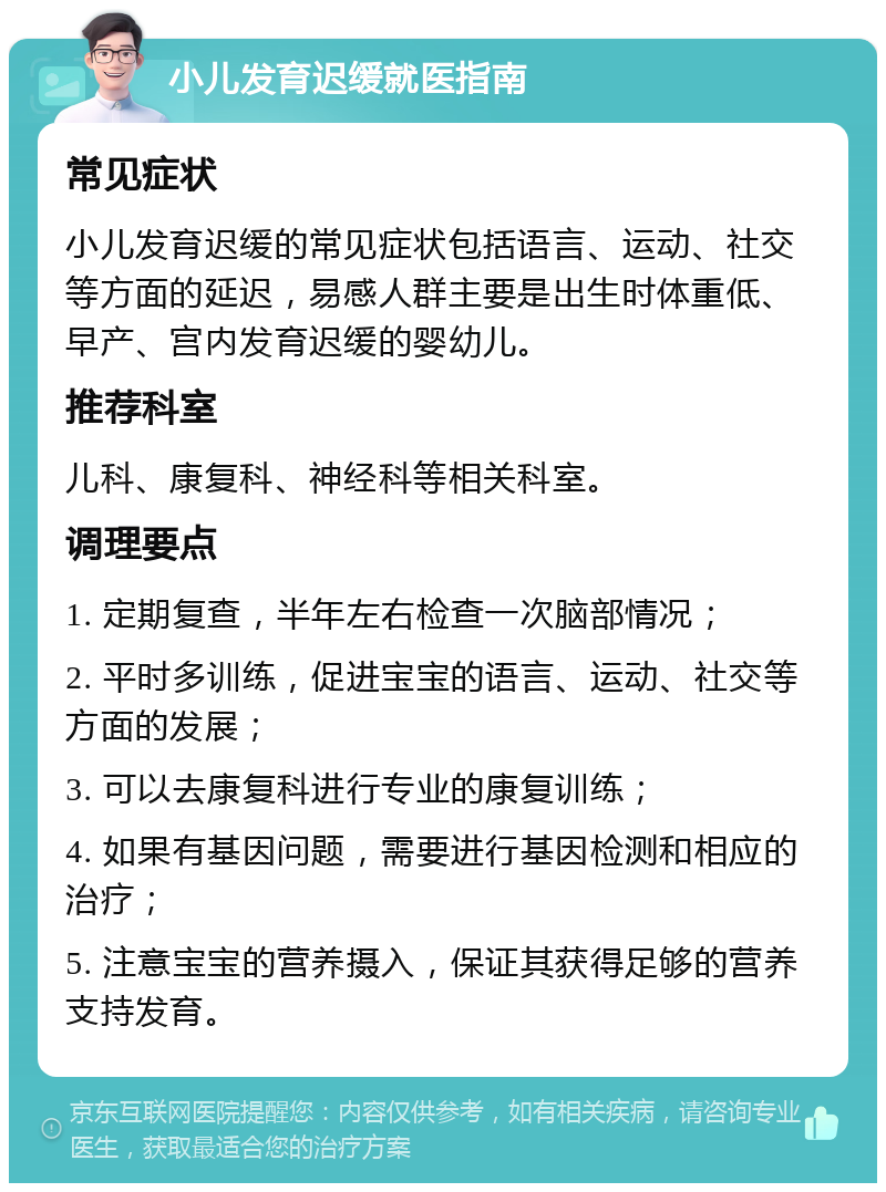 小儿发育迟缓就医指南 常见症状 小儿发育迟缓的常见症状包括语言、运动、社交等方面的延迟，易感人群主要是出生时体重低、早产、宫内发育迟缓的婴幼儿。 推荐科室 儿科、康复科、神经科等相关科室。 调理要点 1. 定期复查，半年左右检查一次脑部情况； 2. 平时多训练，促进宝宝的语言、运动、社交等方面的发展； 3. 可以去康复科进行专业的康复训练； 4. 如果有基因问题，需要进行基因检测和相应的治疗； 5. 注意宝宝的营养摄入，保证其获得足够的营养支持发育。