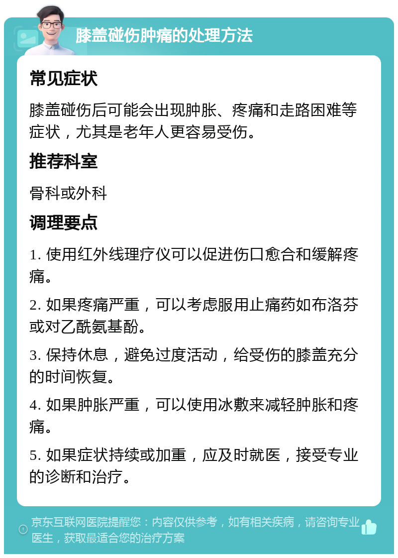 膝盖碰伤肿痛的处理方法 常见症状 膝盖碰伤后可能会出现肿胀、疼痛和走路困难等症状，尤其是老年人更容易受伤。 推荐科室 骨科或外科 调理要点 1. 使用红外线理疗仪可以促进伤口愈合和缓解疼痛。 2. 如果疼痛严重，可以考虑服用止痛药如布洛芬或对乙酰氨基酚。 3. 保持休息，避免过度活动，给受伤的膝盖充分的时间恢复。 4. 如果肿胀严重，可以使用冰敷来减轻肿胀和疼痛。 5. 如果症状持续或加重，应及时就医，接受专业的诊断和治疗。