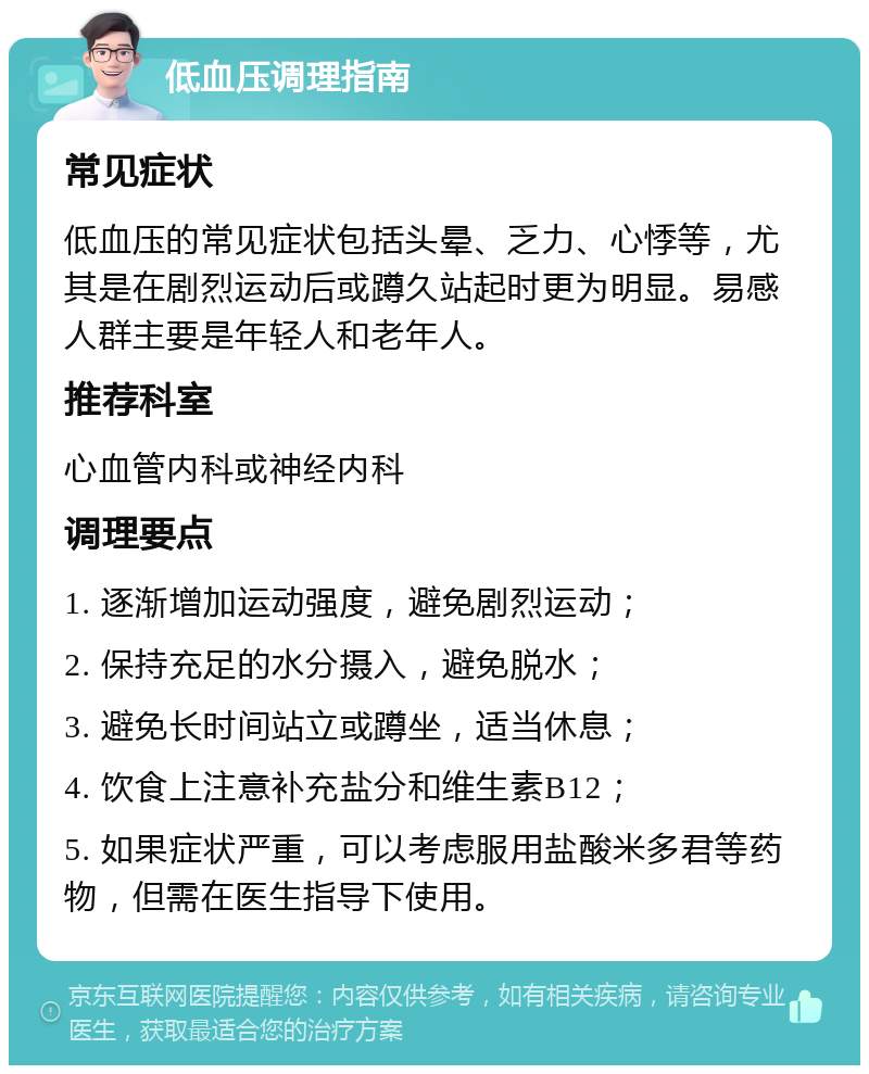 低血压调理指南 常见症状 低血压的常见症状包括头晕、乏力、心悸等，尤其是在剧烈运动后或蹲久站起时更为明显。易感人群主要是年轻人和老年人。 推荐科室 心血管内科或神经内科 调理要点 1. 逐渐增加运动强度，避免剧烈运动； 2. 保持充足的水分摄入，避免脱水； 3. 避免长时间站立或蹲坐，适当休息； 4. 饮食上注意补充盐分和维生素B12； 5. 如果症状严重，可以考虑服用盐酸米多君等药物，但需在医生指导下使用。