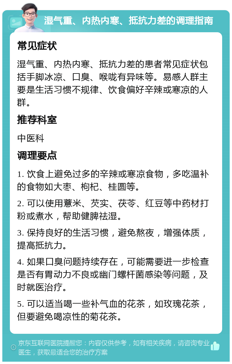 湿气重、内热内寒、抵抗力差的调理指南 常见症状 湿气重、内热内寒、抵抗力差的患者常见症状包括手脚冰凉、口臭、喉咙有异味等。易感人群主要是生活习惯不规律、饮食偏好辛辣或寒凉的人群。 推荐科室 中医科 调理要点 1. 饮食上避免过多的辛辣或寒凉食物，多吃温补的食物如大枣、枸杞、桂圆等。 2. 可以使用薏米、芡实、茯苓、红豆等中药材打粉或煮水，帮助健脾祛湿。 3. 保持良好的生活习惯，避免熬夜，增强体质，提高抵抗力。 4. 如果口臭问题持续存在，可能需要进一步检查是否有胃动力不良或幽门螺杆菌感染等问题，及时就医治疗。 5. 可以适当喝一些补气血的花茶，如玫瑰花茶，但要避免喝凉性的菊花茶。