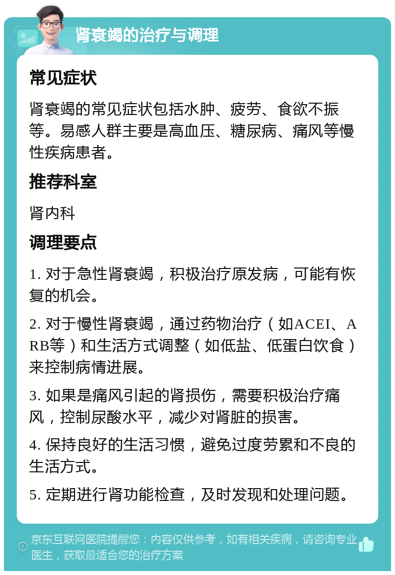 肾衰竭的治疗与调理 常见症状 肾衰竭的常见症状包括水肿、疲劳、食欲不振等。易感人群主要是高血压、糖尿病、痛风等慢性疾病患者。 推荐科室 肾内科 调理要点 1. 对于急性肾衰竭，积极治疗原发病，可能有恢复的机会。 2. 对于慢性肾衰竭，通过药物治疗（如ACEI、ARB等）和生活方式调整（如低盐、低蛋白饮食）来控制病情进展。 3. 如果是痛风引起的肾损伤，需要积极治疗痛风，控制尿酸水平，减少对肾脏的损害。 4. 保持良好的生活习惯，避免过度劳累和不良的生活方式。 5. 定期进行肾功能检查，及时发现和处理问题。