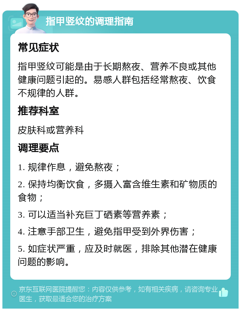 指甲竖纹的调理指南 常见症状 指甲竖纹可能是由于长期熬夜、营养不良或其他健康问题引起的。易感人群包括经常熬夜、饮食不规律的人群。 推荐科室 皮肤科或营养科 调理要点 1. 规律作息，避免熬夜； 2. 保持均衡饮食，多摄入富含维生素和矿物质的食物； 3. 可以适当补充巨丁硒素等营养素； 4. 注意手部卫生，避免指甲受到外界伤害； 5. 如症状严重，应及时就医，排除其他潜在健康问题的影响。