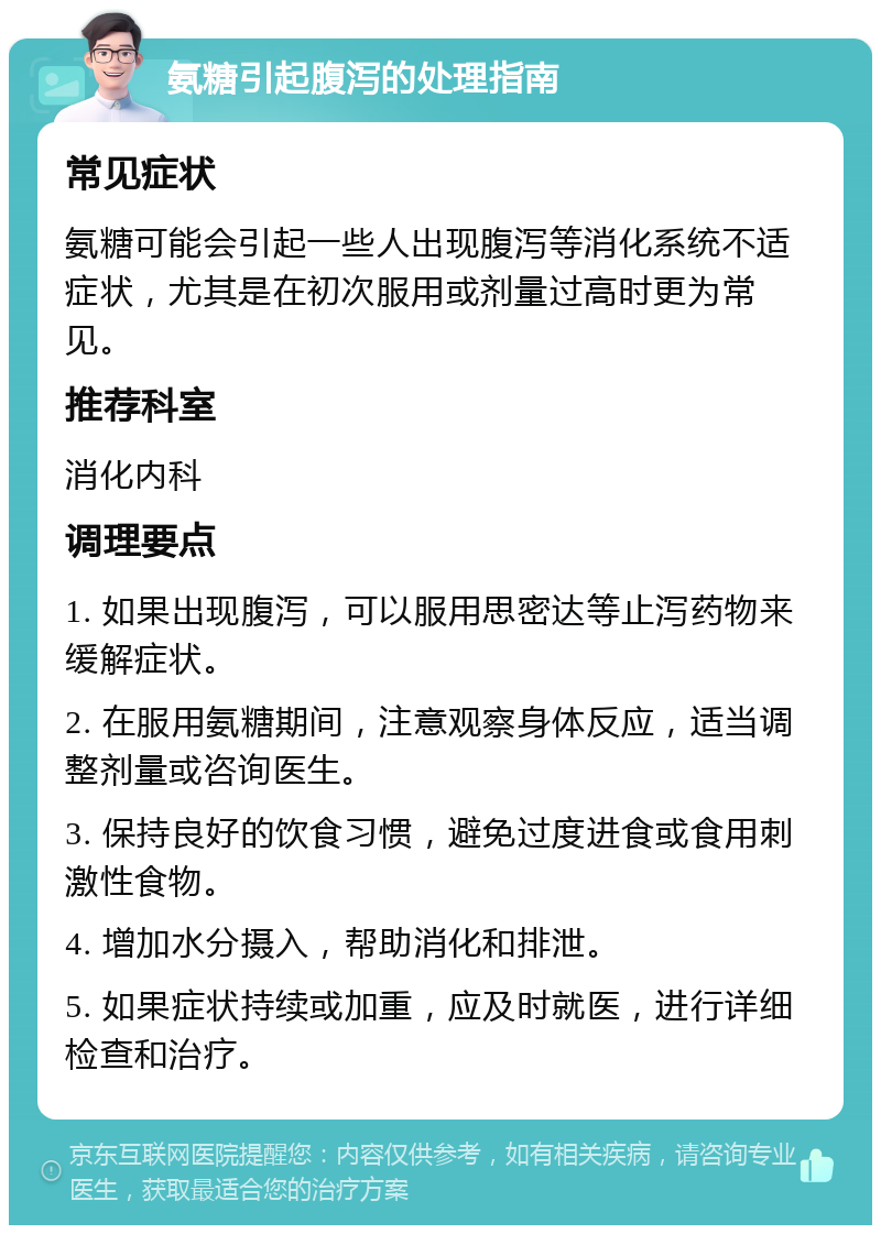 氨糖引起腹泻的处理指南 常见症状 氨糖可能会引起一些人出现腹泻等消化系统不适症状，尤其是在初次服用或剂量过高时更为常见。 推荐科室 消化内科 调理要点 1. 如果出现腹泻，可以服用思密达等止泻药物来缓解症状。 2. 在服用氨糖期间，注意观察身体反应，适当调整剂量或咨询医生。 3. 保持良好的饮食习惯，避免过度进食或食用刺激性食物。 4. 增加水分摄入，帮助消化和排泄。 5. 如果症状持续或加重，应及时就医，进行详细检查和治疗。