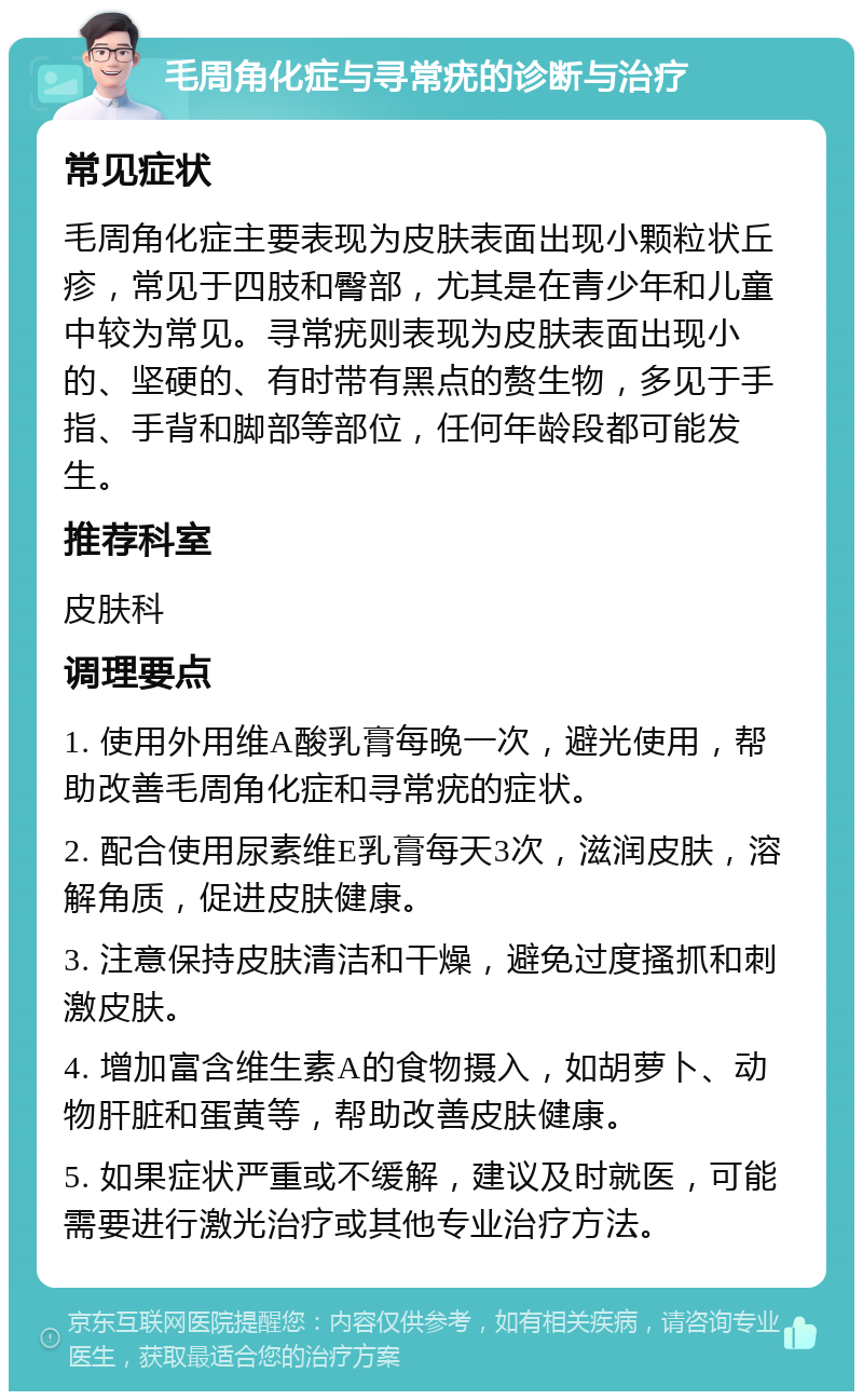 毛周角化症与寻常疣的诊断与治疗 常见症状 毛周角化症主要表现为皮肤表面出现小颗粒状丘疹，常见于四肢和臀部，尤其是在青少年和儿童中较为常见。寻常疣则表现为皮肤表面出现小的、坚硬的、有时带有黑点的赘生物，多见于手指、手背和脚部等部位，任何年龄段都可能发生。 推荐科室 皮肤科 调理要点 1. 使用外用维A酸乳膏每晚一次，避光使用，帮助改善毛周角化症和寻常疣的症状。 2. 配合使用尿素维E乳膏每天3次，滋润皮肤，溶解角质，促进皮肤健康。 3. 注意保持皮肤清洁和干燥，避免过度搔抓和刺激皮肤。 4. 增加富含维生素A的食物摄入，如胡萝卜、动物肝脏和蛋黄等，帮助改善皮肤健康。 5. 如果症状严重或不缓解，建议及时就医，可能需要进行激光治疗或其他专业治疗方法。