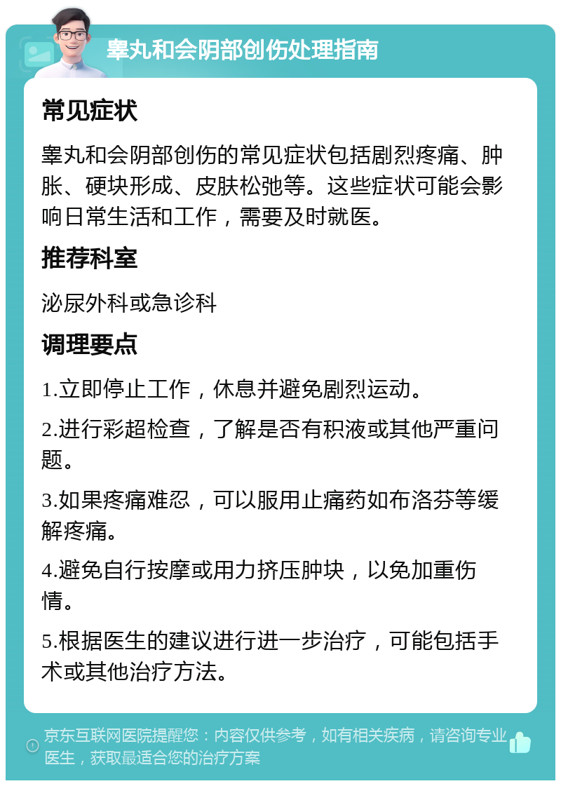 睾丸和会阴部创伤处理指南 常见症状 睾丸和会阴部创伤的常见症状包括剧烈疼痛、肿胀、硬块形成、皮肤松弛等。这些症状可能会影响日常生活和工作，需要及时就医。 推荐科室 泌尿外科或急诊科 调理要点 1.立即停止工作，休息并避免剧烈运动。 2.进行彩超检查，了解是否有积液或其他严重问题。 3.如果疼痛难忍，可以服用止痛药如布洛芬等缓解疼痛。 4.避免自行按摩或用力挤压肿块，以免加重伤情。 5.根据医生的建议进行进一步治疗，可能包括手术或其他治疗方法。