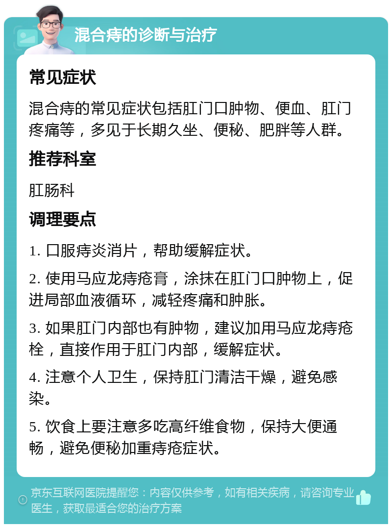 混合痔的诊断与治疗 常见症状 混合痔的常见症状包括肛门口肿物、便血、肛门疼痛等，多见于长期久坐、便秘、肥胖等人群。 推荐科室 肛肠科 调理要点 1. 口服痔炎消片，帮助缓解症状。 2. 使用马应龙痔疮膏，涂抹在肛门口肿物上，促进局部血液循环，减轻疼痛和肿胀。 3. 如果肛门内部也有肿物，建议加用马应龙痔疮栓，直接作用于肛门内部，缓解症状。 4. 注意个人卫生，保持肛门清洁干燥，避免感染。 5. 饮食上要注意多吃高纤维食物，保持大便通畅，避免便秘加重痔疮症状。