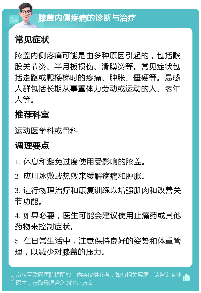 膝盖内侧疼痛的诊断与治疗 常见症状 膝盖内侧疼痛可能是由多种原因引起的，包括髌股关节炎、半月板损伤、滑膜炎等。常见症状包括走路或爬楼梯时的疼痛、肿胀、僵硬等。易感人群包括长期从事重体力劳动或运动的人、老年人等。 推荐科室 运动医学科或骨科 调理要点 1. 休息和避免过度使用受影响的膝盖。 2. 应用冰敷或热敷来缓解疼痛和肿胀。 3. 进行物理治疗和康复训练以增强肌肉和改善关节功能。 4. 如果必要，医生可能会建议使用止痛药或其他药物来控制症状。 5. 在日常生活中，注意保持良好的姿势和体重管理，以减少对膝盖的压力。