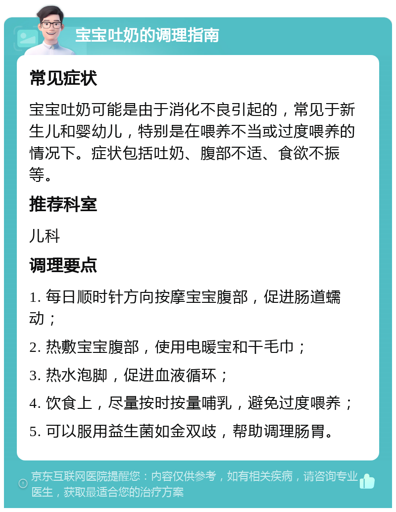 宝宝吐奶的调理指南 常见症状 宝宝吐奶可能是由于消化不良引起的，常见于新生儿和婴幼儿，特别是在喂养不当或过度喂养的情况下。症状包括吐奶、腹部不适、食欲不振等。 推荐科室 儿科 调理要点 1. 每日顺时针方向按摩宝宝腹部，促进肠道蠕动； 2. 热敷宝宝腹部，使用电暖宝和干毛巾； 3. 热水泡脚，促进血液循环； 4. 饮食上，尽量按时按量哺乳，避免过度喂养； 5. 可以服用益生菌如金双歧，帮助调理肠胃。