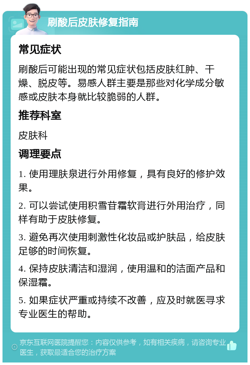 刷酸后皮肤修复指南 常见症状 刷酸后可能出现的常见症状包括皮肤红肿、干燥、脱皮等。易感人群主要是那些对化学成分敏感或皮肤本身就比较脆弱的人群。 推荐科室 皮肤科 调理要点 1. 使用理肤泉进行外用修复，具有良好的修护效果。 2. 可以尝试使用积雪苷霜软膏进行外用治疗，同样有助于皮肤修复。 3. 避免再次使用刺激性化妆品或护肤品，给皮肤足够的时间恢复。 4. 保持皮肤清洁和湿润，使用温和的洁面产品和保湿霜。 5. 如果症状严重或持续不改善，应及时就医寻求专业医生的帮助。