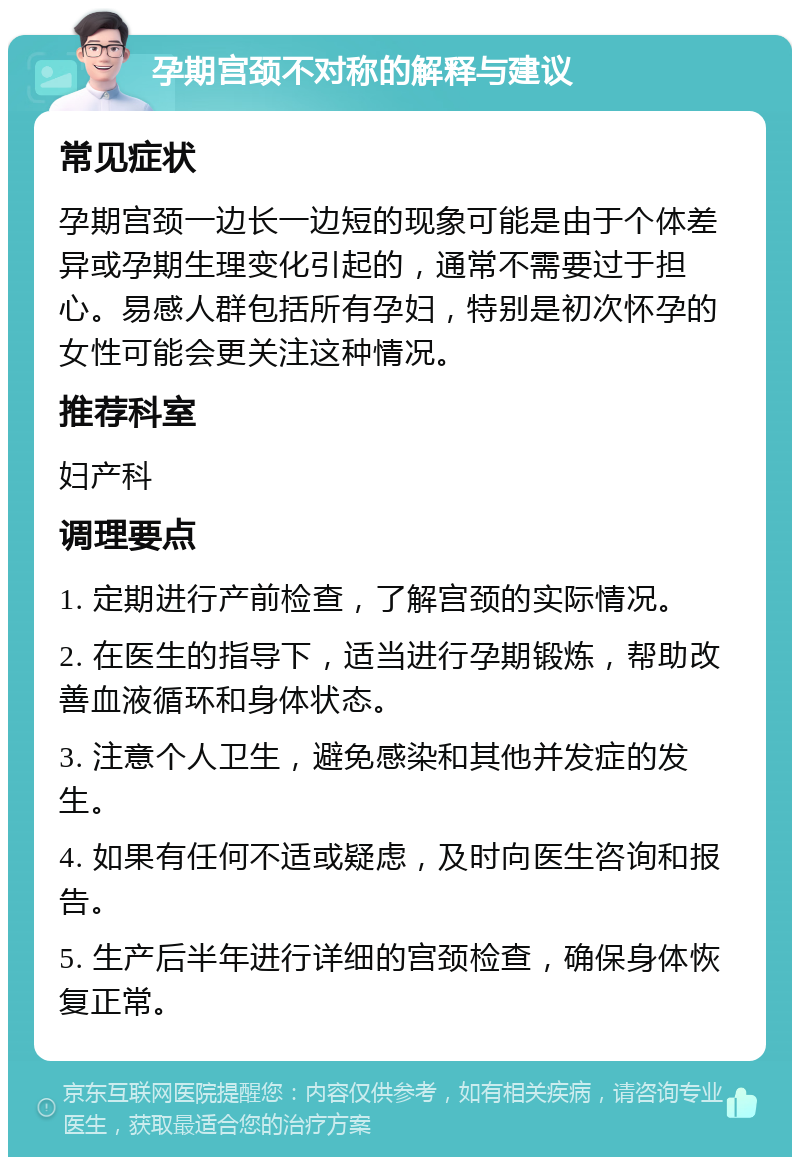 孕期宫颈不对称的解释与建议 常见症状 孕期宫颈一边长一边短的现象可能是由于个体差异或孕期生理变化引起的，通常不需要过于担心。易感人群包括所有孕妇，特别是初次怀孕的女性可能会更关注这种情况。 推荐科室 妇产科 调理要点 1. 定期进行产前检查，了解宫颈的实际情况。 2. 在医生的指导下，适当进行孕期锻炼，帮助改善血液循环和身体状态。 3. 注意个人卫生，避免感染和其他并发症的发生。 4. 如果有任何不适或疑虑，及时向医生咨询和报告。 5. 生产后半年进行详细的宫颈检查，确保身体恢复正常。