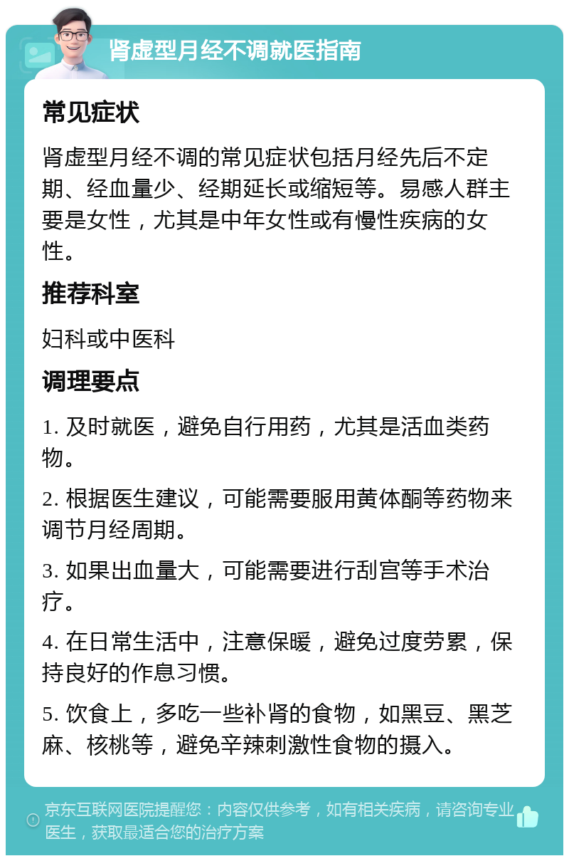 肾虚型月经不调就医指南 常见症状 肾虚型月经不调的常见症状包括月经先后不定期、经血量少、经期延长或缩短等。易感人群主要是女性，尤其是中年女性或有慢性疾病的女性。 推荐科室 妇科或中医科 调理要点 1. 及时就医，避免自行用药，尤其是活血类药物。 2. 根据医生建议，可能需要服用黄体酮等药物来调节月经周期。 3. 如果出血量大，可能需要进行刮宫等手术治疗。 4. 在日常生活中，注意保暖，避免过度劳累，保持良好的作息习惯。 5. 饮食上，多吃一些补肾的食物，如黑豆、黑芝麻、核桃等，避免辛辣刺激性食物的摄入。