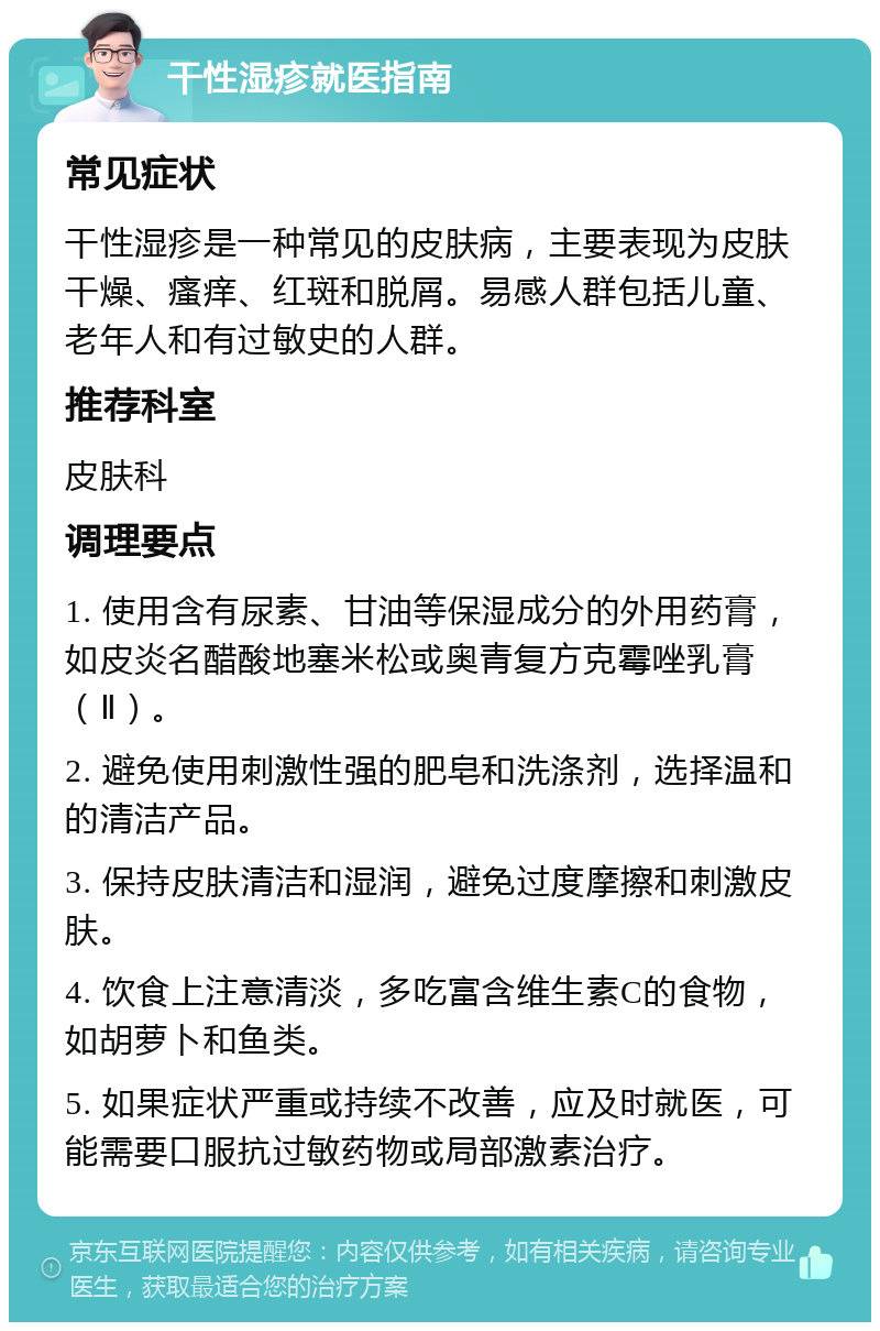 干性湿疹就医指南 常见症状 干性湿疹是一种常见的皮肤病，主要表现为皮肤干燥、瘙痒、红斑和脱屑。易感人群包括儿童、老年人和有过敏史的人群。 推荐科室 皮肤科 调理要点 1. 使用含有尿素、甘油等保湿成分的外用药膏，如皮炎名醋酸地塞米松或奥青复方克霉唑乳膏（Ⅱ）。 2. 避免使用刺激性强的肥皂和洗涤剂，选择温和的清洁产品。 3. 保持皮肤清洁和湿润，避免过度摩擦和刺激皮肤。 4. 饮食上注意清淡，多吃富含维生素C的食物，如胡萝卜和鱼类。 5. 如果症状严重或持续不改善，应及时就医，可能需要口服抗过敏药物或局部激素治疗。