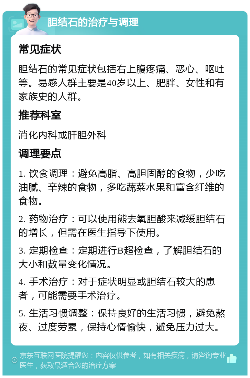 胆结石的治疗与调理 常见症状 胆结石的常见症状包括右上腹疼痛、恶心、呕吐等。易感人群主要是40岁以上、肥胖、女性和有家族史的人群。 推荐科室 消化内科或肝胆外科 调理要点 1. 饮食调理：避免高脂、高胆固醇的食物，少吃油腻、辛辣的食物，多吃蔬菜水果和富含纤维的食物。 2. 药物治疗：可以使用熊去氧胆酸来减缓胆结石的增长，但需在医生指导下使用。 3. 定期检查：定期进行B超检查，了解胆结石的大小和数量变化情况。 4. 手术治疗：对于症状明显或胆结石较大的患者，可能需要手术治疗。 5. 生活习惯调整：保持良好的生活习惯，避免熬夜、过度劳累，保持心情愉快，避免压力过大。