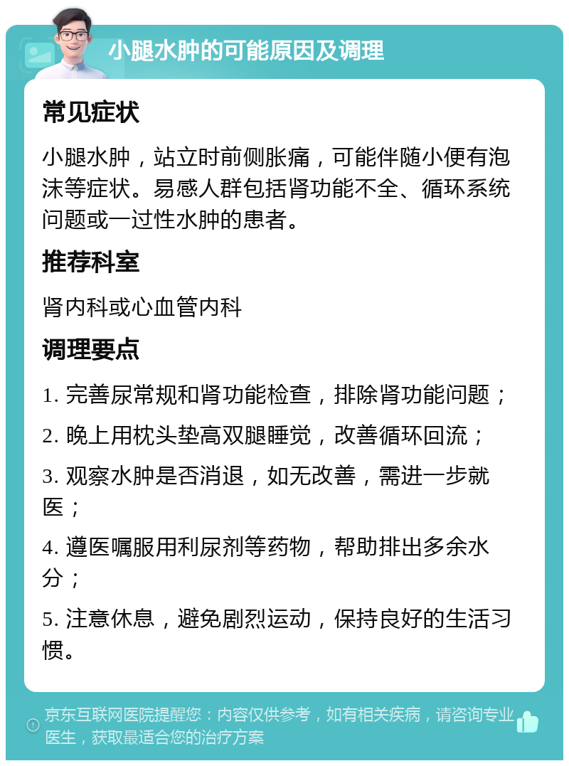 小腿水肿的可能原因及调理 常见症状 小腿水肿，站立时前侧胀痛，可能伴随小便有泡沫等症状。易感人群包括肾功能不全、循环系统问题或一过性水肿的患者。 推荐科室 肾内科或心血管内科 调理要点 1. 完善尿常规和肾功能检查，排除肾功能问题； 2. 晚上用枕头垫高双腿睡觉，改善循环回流； 3. 观察水肿是否消退，如无改善，需进一步就医； 4. 遵医嘱服用利尿剂等药物，帮助排出多余水分； 5. 注意休息，避免剧烈运动，保持良好的生活习惯。