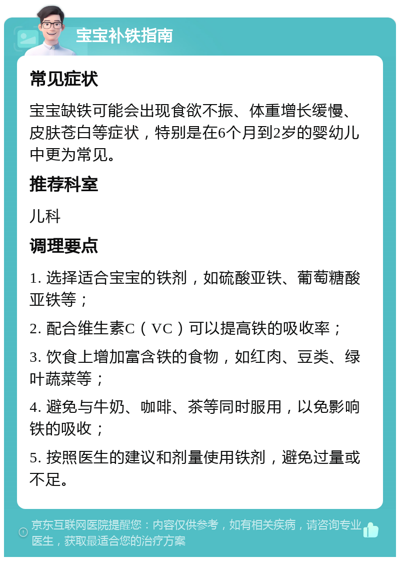 宝宝补铁指南 常见症状 宝宝缺铁可能会出现食欲不振、体重增长缓慢、皮肤苍白等症状，特别是在6个月到2岁的婴幼儿中更为常见。 推荐科室 儿科 调理要点 1. 选择适合宝宝的铁剂，如硫酸亚铁、葡萄糖酸亚铁等； 2. 配合维生素C（VC）可以提高铁的吸收率； 3. 饮食上增加富含铁的食物，如红肉、豆类、绿叶蔬菜等； 4. 避免与牛奶、咖啡、茶等同时服用，以免影响铁的吸收； 5. 按照医生的建议和剂量使用铁剂，避免过量或不足。