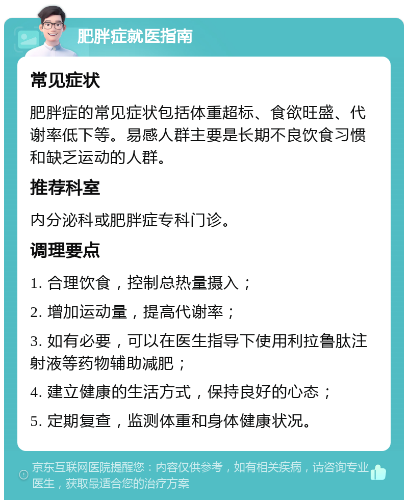 肥胖症就医指南 常见症状 肥胖症的常见症状包括体重超标、食欲旺盛、代谢率低下等。易感人群主要是长期不良饮食习惯和缺乏运动的人群。 推荐科室 内分泌科或肥胖症专科门诊。 调理要点 1. 合理饮食，控制总热量摄入； 2. 增加运动量，提高代谢率； 3. 如有必要，可以在医生指导下使用利拉鲁肽注射液等药物辅助减肥； 4. 建立健康的生活方式，保持良好的心态； 5. 定期复查，监测体重和身体健康状况。