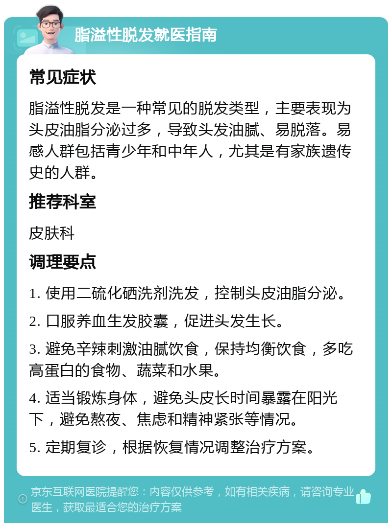 脂溢性脱发就医指南 常见症状 脂溢性脱发是一种常见的脱发类型，主要表现为头皮油脂分泌过多，导致头发油腻、易脱落。易感人群包括青少年和中年人，尤其是有家族遗传史的人群。 推荐科室 皮肤科 调理要点 1. 使用二硫化硒洗剂洗发，控制头皮油脂分泌。 2. 口服养血生发胶囊，促进头发生长。 3. 避免辛辣刺激油腻饮食，保持均衡饮食，多吃高蛋白的食物、蔬菜和水果。 4. 适当锻炼身体，避免头皮长时间暴露在阳光下，避免熬夜、焦虑和精神紧张等情况。 5. 定期复诊，根据恢复情况调整治疗方案。