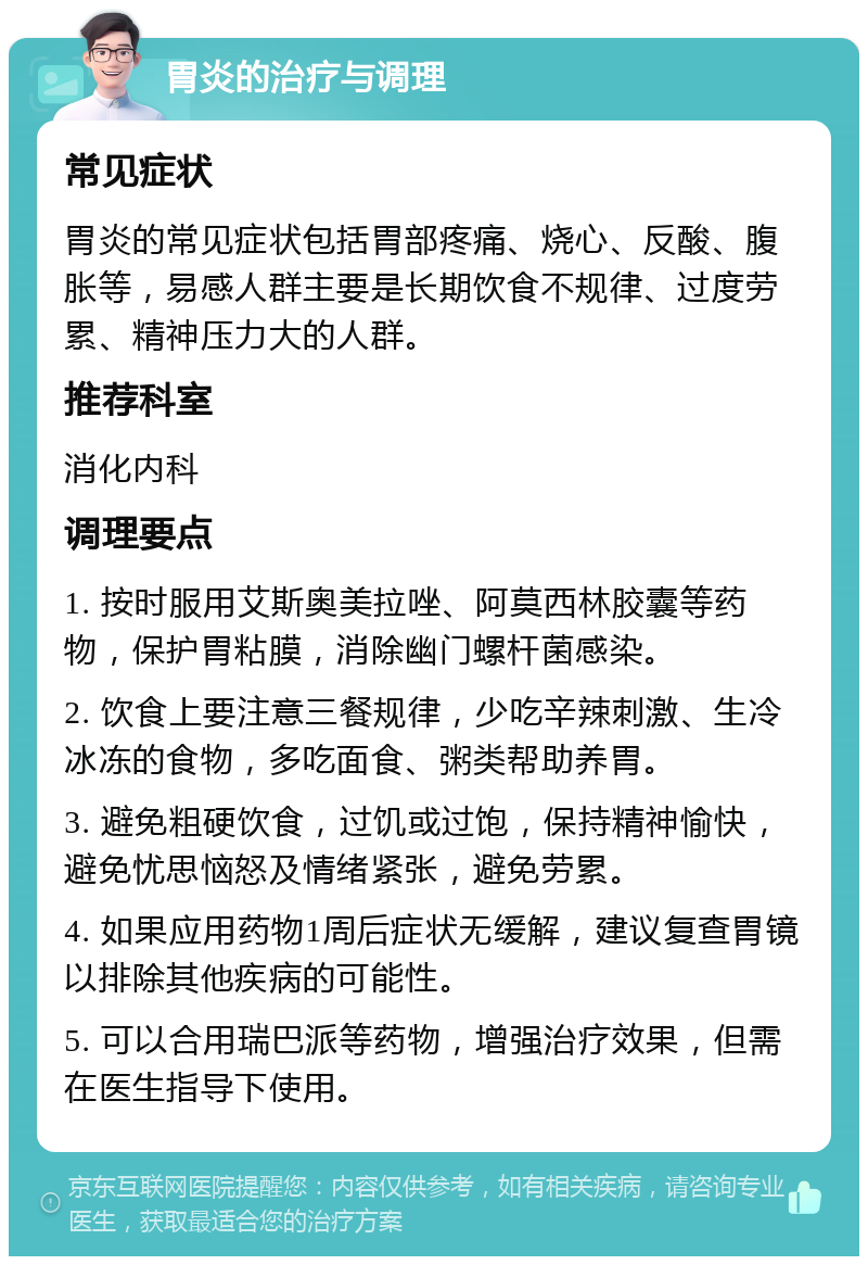 胃炎的治疗与调理 常见症状 胃炎的常见症状包括胃部疼痛、烧心、反酸、腹胀等，易感人群主要是长期饮食不规律、过度劳累、精神压力大的人群。 推荐科室 消化内科 调理要点 1. 按时服用艾斯奥美拉唑、阿莫西林胶囊等药物，保护胃粘膜，消除幽门螺杆菌感染。 2. 饮食上要注意三餐规律，少吃辛辣刺激、生冷冰冻的食物，多吃面食、粥类帮助养胃。 3. 避免粗硬饮食，过饥或过饱，保持精神愉快，避免忧思恼怒及情绪紧张，避免劳累。 4. 如果应用药物1周后症状无缓解，建议复查胃镜以排除其他疾病的可能性。 5. 可以合用瑞巴派等药物，增强治疗效果，但需在医生指导下使用。