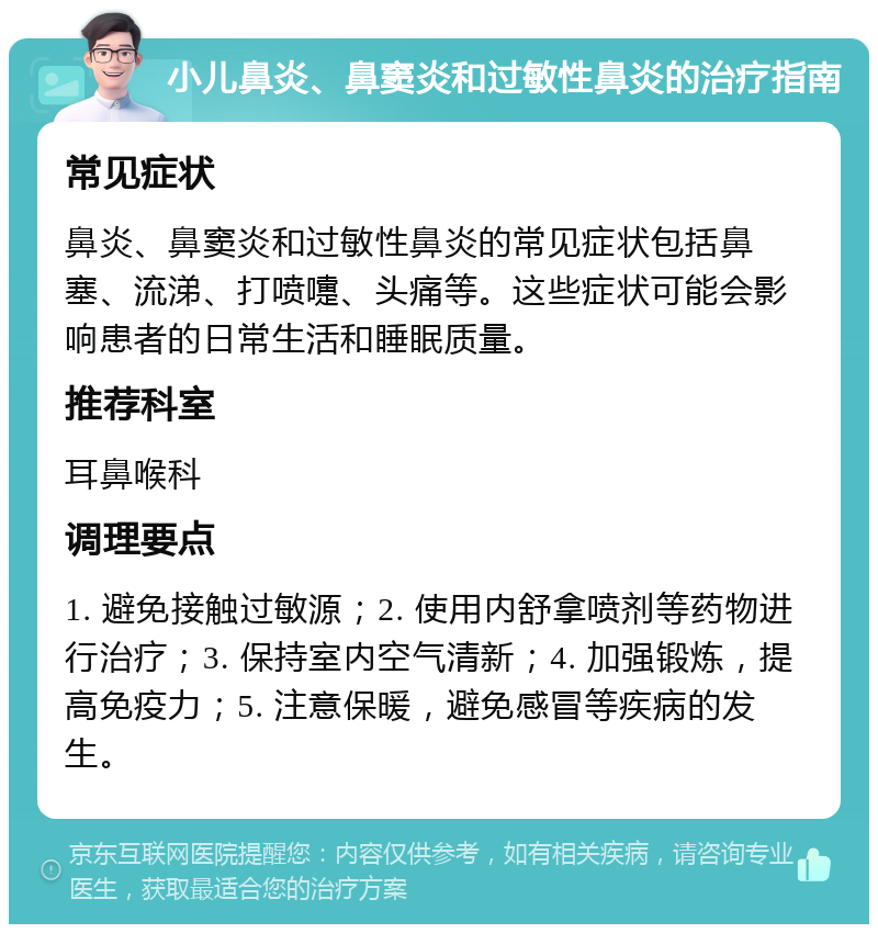 小儿鼻炎、鼻窦炎和过敏性鼻炎的治疗指南 常见症状 鼻炎、鼻窦炎和过敏性鼻炎的常见症状包括鼻塞、流涕、打喷嚏、头痛等。这些症状可能会影响患者的日常生活和睡眠质量。 推荐科室 耳鼻喉科 调理要点 1. 避免接触过敏源；2. 使用内舒拿喷剂等药物进行治疗；3. 保持室内空气清新；4. 加强锻炼，提高免疫力；5. 注意保暖，避免感冒等疾病的发生。