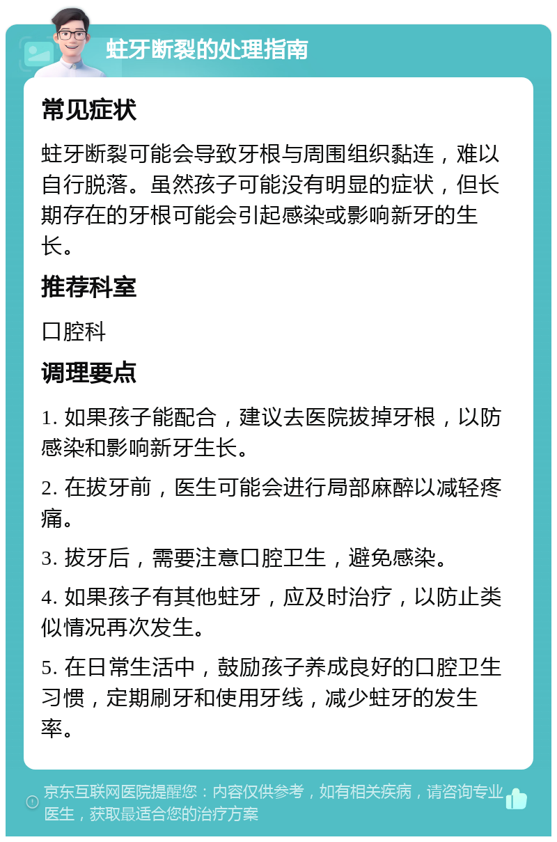 蛀牙断裂的处理指南 常见症状 蛀牙断裂可能会导致牙根与周围组织黏连，难以自行脱落。虽然孩子可能没有明显的症状，但长期存在的牙根可能会引起感染或影响新牙的生长。 推荐科室 口腔科 调理要点 1. 如果孩子能配合，建议去医院拔掉牙根，以防感染和影响新牙生长。 2. 在拔牙前，医生可能会进行局部麻醉以减轻疼痛。 3. 拔牙后，需要注意口腔卫生，避免感染。 4. 如果孩子有其他蛀牙，应及时治疗，以防止类似情况再次发生。 5. 在日常生活中，鼓励孩子养成良好的口腔卫生习惯，定期刷牙和使用牙线，减少蛀牙的发生率。