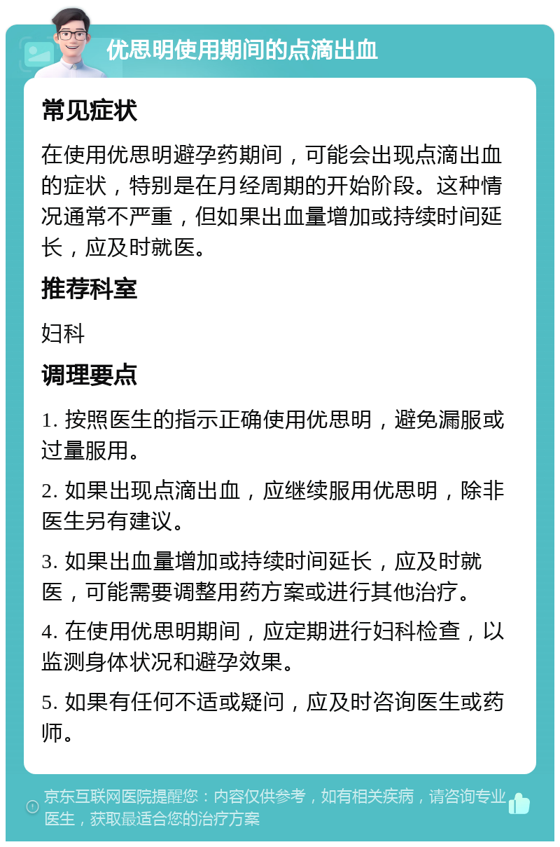 优思明使用期间的点滴出血 常见症状 在使用优思明避孕药期间，可能会出现点滴出血的症状，特别是在月经周期的开始阶段。这种情况通常不严重，但如果出血量增加或持续时间延长，应及时就医。 推荐科室 妇科 调理要点 1. 按照医生的指示正确使用优思明，避免漏服或过量服用。 2. 如果出现点滴出血，应继续服用优思明，除非医生另有建议。 3. 如果出血量增加或持续时间延长，应及时就医，可能需要调整用药方案或进行其他治疗。 4. 在使用优思明期间，应定期进行妇科检查，以监测身体状况和避孕效果。 5. 如果有任何不适或疑问，应及时咨询医生或药师。