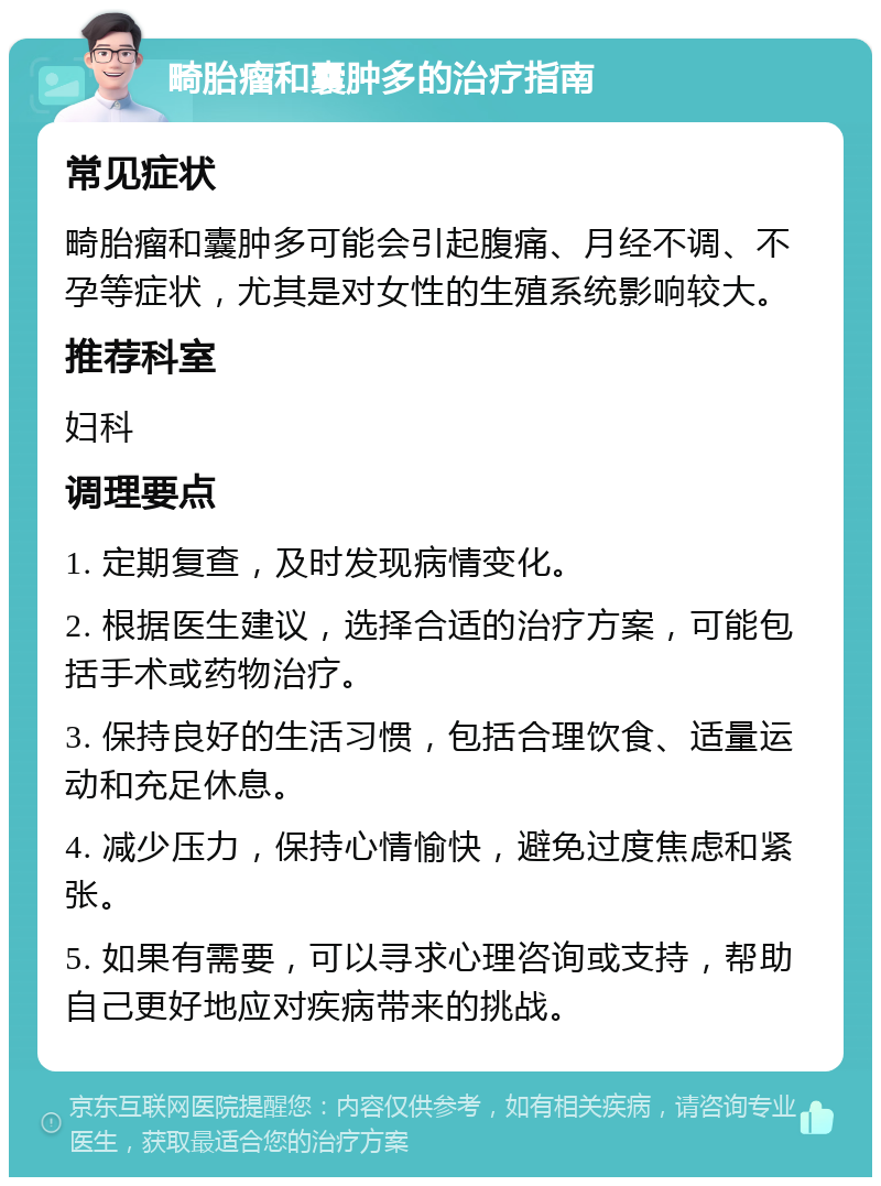 畸胎瘤和囊肿多的治疗指南 常见症状 畸胎瘤和囊肿多可能会引起腹痛、月经不调、不孕等症状，尤其是对女性的生殖系统影响较大。 推荐科室 妇科 调理要点 1. 定期复查，及时发现病情变化。 2. 根据医生建议，选择合适的治疗方案，可能包括手术或药物治疗。 3. 保持良好的生活习惯，包括合理饮食、适量运动和充足休息。 4. 减少压力，保持心情愉快，避免过度焦虑和紧张。 5. 如果有需要，可以寻求心理咨询或支持，帮助自己更好地应对疾病带来的挑战。