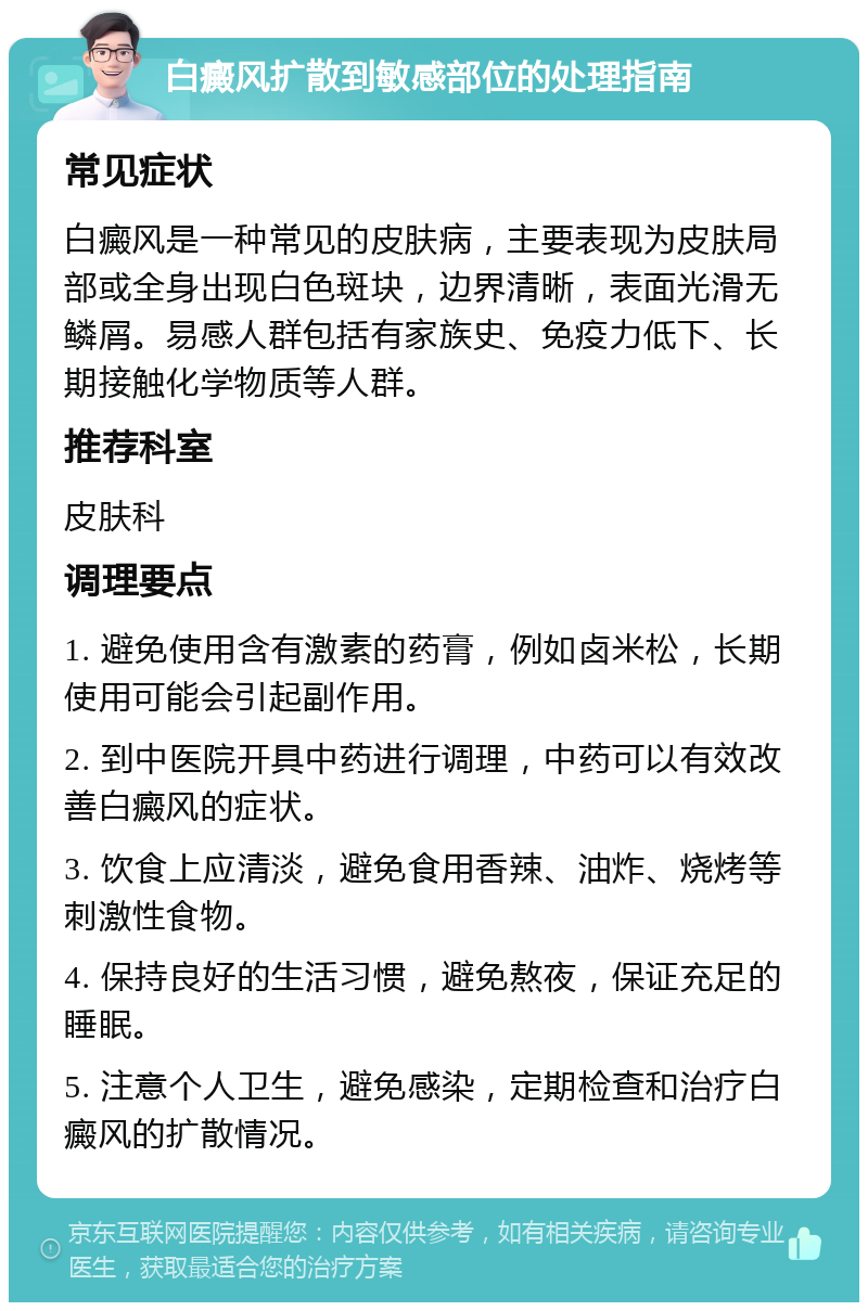 白癜风扩散到敏感部位的处理指南 常见症状 白癜风是一种常见的皮肤病，主要表现为皮肤局部或全身出现白色斑块，边界清晰，表面光滑无鳞屑。易感人群包括有家族史、免疫力低下、长期接触化学物质等人群。 推荐科室 皮肤科 调理要点 1. 避免使用含有激素的药膏，例如卤米松，长期使用可能会引起副作用。 2. 到中医院开具中药进行调理，中药可以有效改善白癜风的症状。 3. 饮食上应清淡，避免食用香辣、油炸、烧烤等刺激性食物。 4. 保持良好的生活习惯，避免熬夜，保证充足的睡眠。 5. 注意个人卫生，避免感染，定期检查和治疗白癜风的扩散情况。