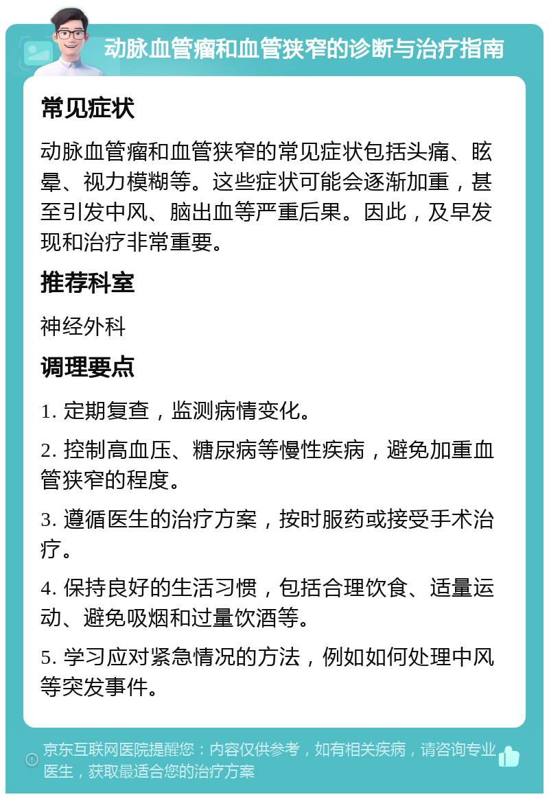 动脉血管瘤和血管狭窄的诊断与治疗指南 常见症状 动脉血管瘤和血管狭窄的常见症状包括头痛、眩晕、视力模糊等。这些症状可能会逐渐加重，甚至引发中风、脑出血等严重后果。因此，及早发现和治疗非常重要。 推荐科室 神经外科 调理要点 1. 定期复查，监测病情变化。 2. 控制高血压、糖尿病等慢性疾病，避免加重血管狭窄的程度。 3. 遵循医生的治疗方案，按时服药或接受手术治疗。 4. 保持良好的生活习惯，包括合理饮食、适量运动、避免吸烟和过量饮酒等。 5. 学习应对紧急情况的方法，例如如何处理中风等突发事件。