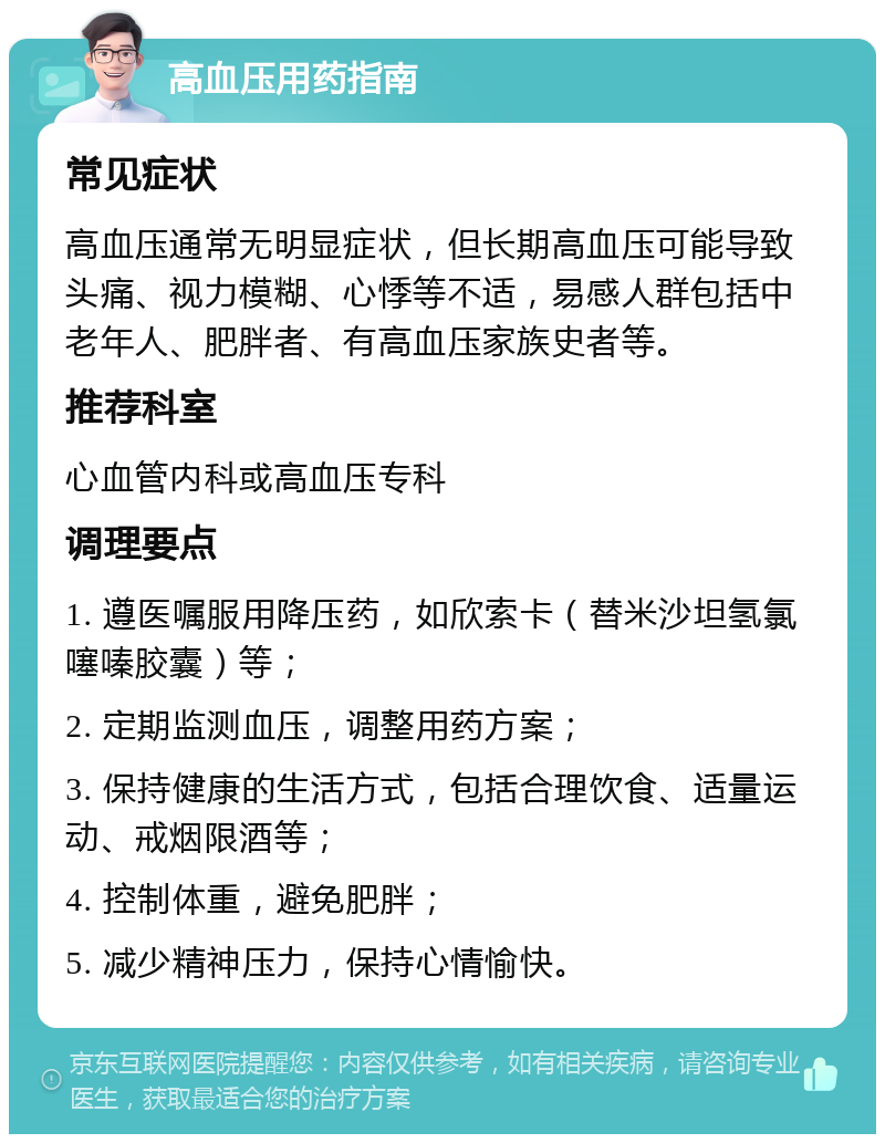 高血压用药指南 常见症状 高血压通常无明显症状，但长期高血压可能导致头痛、视力模糊、心悸等不适，易感人群包括中老年人、肥胖者、有高血压家族史者等。 推荐科室 心血管内科或高血压专科 调理要点 1. 遵医嘱服用降压药，如欣索卡（替米沙坦氢氯噻嗪胶囊）等； 2. 定期监测血压，调整用药方案； 3. 保持健康的生活方式，包括合理饮食、适量运动、戒烟限酒等； 4. 控制体重，避免肥胖； 5. 减少精神压力，保持心情愉快。