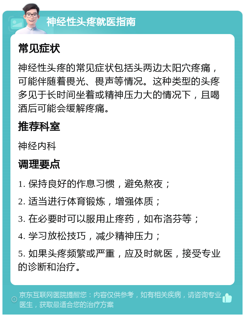 神经性头疼就医指南 常见症状 神经性头疼的常见症状包括头两边太阳穴疼痛，可能伴随着畏光、畏声等情况。这种类型的头疼多见于长时间坐着或精神压力大的情况下，且喝酒后可能会缓解疼痛。 推荐科室 神经内科 调理要点 1. 保持良好的作息习惯，避免熬夜； 2. 适当进行体育锻炼，增强体质； 3. 在必要时可以服用止疼药，如布洛芬等； 4. 学习放松技巧，减少精神压力； 5. 如果头疼频繁或严重，应及时就医，接受专业的诊断和治疗。