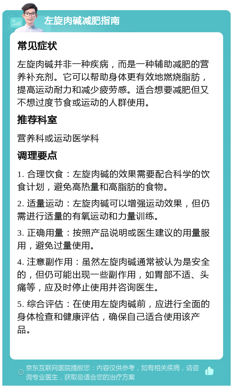 左旋肉碱减肥指南 常见症状 左旋肉碱并非一种疾病，而是一种辅助减肥的营养补充剂。它可以帮助身体更有效地燃烧脂肪，提高运动耐力和减少疲劳感。适合想要减肥但又不想过度节食或运动的人群使用。 推荐科室 营养科或运动医学科 调理要点 1. 合理饮食：左旋肉碱的效果需要配合科学的饮食计划，避免高热量和高脂肪的食物。 2. 适量运动：左旋肉碱可以增强运动效果，但仍需进行适量的有氧运动和力量训练。 3. 正确用量：按照产品说明或医生建议的用量服用，避免过量使用。 4. 注意副作用：虽然左旋肉碱通常被认为是安全的，但仍可能出现一些副作用，如胃部不适、头痛等，应及时停止使用并咨询医生。 5. 综合评估：在使用左旋肉碱前，应进行全面的身体检查和健康评估，确保自己适合使用该产品。