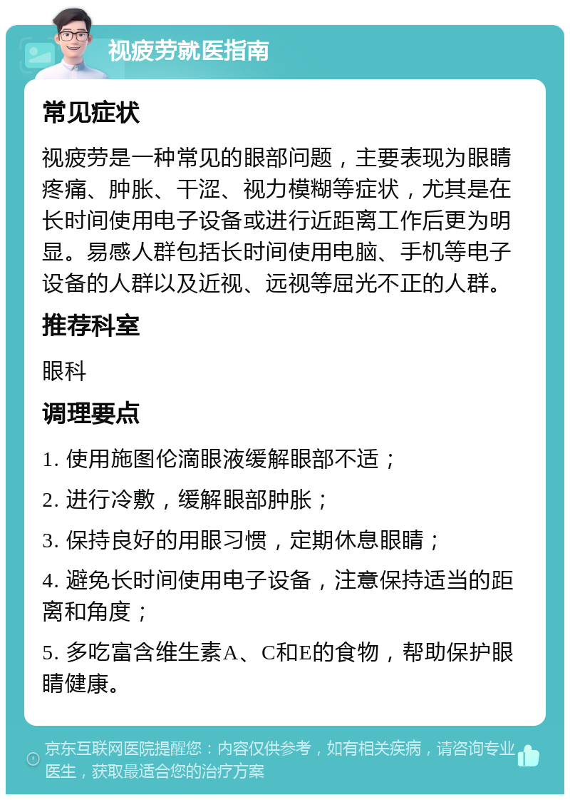 视疲劳就医指南 常见症状 视疲劳是一种常见的眼部问题，主要表现为眼睛疼痛、肿胀、干涩、视力模糊等症状，尤其是在长时间使用电子设备或进行近距离工作后更为明显。易感人群包括长时间使用电脑、手机等电子设备的人群以及近视、远视等屈光不正的人群。 推荐科室 眼科 调理要点 1. 使用施图伦滴眼液缓解眼部不适； 2. 进行冷敷，缓解眼部肿胀； 3. 保持良好的用眼习惯，定期休息眼睛； 4. 避免长时间使用电子设备，注意保持适当的距离和角度； 5. 多吃富含维生素A、C和E的食物，帮助保护眼睛健康。