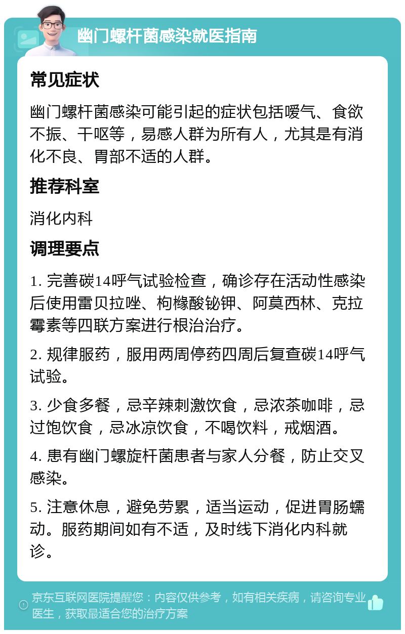 幽门螺杆菌感染就医指南 常见症状 幽门螺杆菌感染可能引起的症状包括嗳气、食欲不振、干呕等，易感人群为所有人，尤其是有消化不良、胃部不适的人群。 推荐科室 消化内科 调理要点 1. 完善碳14呼气试验检查，确诊存在活动性感染后使用雷贝拉唑、枸橼酸铋钾、阿莫西林、克拉霉素等四联方案进行根治治疗。 2. 规律服药，服用两周停药四周后复查碳14呼气试验。 3. 少食多餐，忌辛辣刺激饮食，忌浓茶咖啡，忌过饱饮食，忌冰凉饮食，不喝饮料，戒烟酒。 4. 患有幽门螺旋杆菌患者与家人分餐，防止交叉感染。 5. 注意休息，避免劳累，适当运动，促进胃肠蠕动。服药期间如有不适，及时线下消化内科就诊。